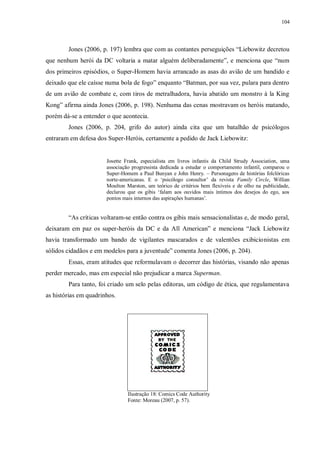 104
Jones (2006, p. 197) lembra que com as contantes perseguições “Liebowitz decretou
que nenhum herói da DC voltaria a matar alguém deliberadamente”, e menciona que “num
dos primeiros episódios, o Super-Homem havia arrancado as asas do avião de um bandido e
deixado que ele caísse numa bola de fogo” enquanto “Batman, por sua vez, pulara para dentro
de um avião de combate e, com tiros de metralhadora, havia abatido um monstro à la King
Kong” afirma ainda Jones (2006, p. 198). Nenhuma das cenas mostravam os heróis matando,
porém dá-se a entender o que acontecia.
Jones (2006, p. 204, grifo do autor) ainda cita que um batalhão de psicólogos
entraram em defesa dos Super-Heróis, certamente a pedido de Jack Liebowitz:
Josette Frank, especialista em livros infantis da Child Strudy Association, uma
associação progressista dedicada a estudar o comportamento infantil, comparou o
Super-Homem a Paul Bunyan e John Henry. – Personagens de histórias folclóricas
norte-americanas. E o „psicólogo consultor‟ da revista Family Circle, Willian
Moulton Marston, um teórico de critérios bem flexíveis e de olho na publicidade,
declarou que os gibis „falam aos ouvidos mais íntimos dos desejos do ego, aos
pontos mais internos das aspirações humanas‟.
“As críticas voltaram-se então contra os gibis mais sensacionalistas e, de modo geral,
deixaram em paz os super-heróis da DC e da All American” e menciona “Jack Liebowitz
havia transformado um bando de vigilantes mascarados e de valentões exibicionistas em
sólidos cidadãos e em modelos para a juventude” comenta Jones (2006, p. 204).
Essas, eram atitudes que reformulavam o decorrer das histórias, visando não apenas
perder mercado, mas em especial não prejudicar a marca Superman.
Para tanto, foi criado um selo pelas editoras, um código de ética, que regulamentava
as histórias em quadrinhos.
Ilustração 18: Comics Code Authority
Fonte: Moreau (2007, p. 57).
 