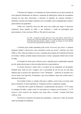 105
A literatura de imagens e as animações de cinema entraram em um grave período de
crise industrial (fechamento de editoras e suspensão de publicações), diante da avassaladora
ascensão de uma forte concorrente: a televisão. O aparelho, de consumo facilitado e
doméstico, assumiu uma função romanesca com a sociedade, antes comandada pelo cinema e
pelas histórias em quadrinhos.
Vendo isso, Liebowitz estava de olho nessa nova mídia que surgia. O Superman
continuava muito popular no rádio, o que facilitaria a venda do personagem para
patrocinadores. Como cita Jones (2006, p. 300, grifo do autor) que:
em 1946, o programa de rádio Superman levou uma história, desenvolvida em
conjunto com a Liga Anti-difamação, em que o Super-Homem luta com um grupo à
la Ku Klux Klan para proteger o rabino e o padre que dirigem um local chamado
„Casa da União‟, para pessoas de diferentes crenças.
A história gerou mídia espontânea pela revista Newsweek, que citava “o primeiro
programa infantil a desenvolver uma consciência social nos jovens” conforme cita Jones
(2006, p. 301). Além da matéria na revista, o episódio gerou elogios da Conferência Nacional
de Cristãos e Judeus, atraindo atenção imensa para se tornar o programa infantil mais ouvido
no rádio.
O resultado foi ótimo para Liebowitz, pois o episódio gerou a publicidade esperada
por ele, dando alicerce para o início da mídia televisiva e patrocinadores.
O veículo televisivo é muito forte, e na época do seu surgimento era devastador.
Podendo fazer união de som e imagem, sem a necessidade de sair de casa era uma ideia
fabulosa para as pessoas que apreciavam o novo “brinquedo”. Liebowitz ao perceber isso,
saiu na frente com Superman. Percebendo o que seria tendência, lança uma seriado sobre a
história do Superman.
Nos Estados Unidos os seriados estão para o público, assim como as novelas estão
para os brasileiros. É muito significativo. Vendemos novelas e compramos seriados.
A televisão tem o poder de influenciar o comportamento das pessoas. “A TV reúne,
às vantagens do rádio, o apelo visual. Ao som juntou-se a imagem em movimento [...] a TV
torna-se o foco exclusivo das atenções, pois exige olhos e ouvidos”, comenta Sant‟Anna
(1998, p. 219).
Em diversos momentos da história dos quadrinhos, o Superman é líder de mercado
sendo um lançador de tendências.
 