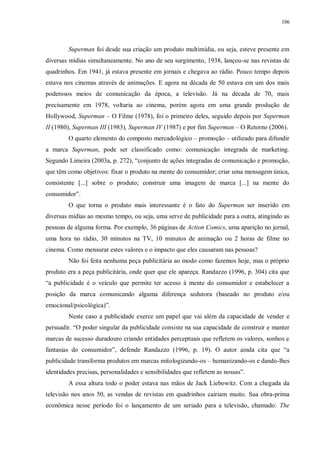 106
Superman foi desde sua criação um produto multimídia, ou seja, esteve presente em
diversas mídias simultaneamente. No ano de seu surgimento, 1938, lançou-se nas revistas de
quadrinhos. Em 1941, já estava presente em jornais e chegava ao rádio. Pouco tempo depois
estava nos cinemas através de animações. E agora na década de 50 estava em um dos mais
poderosos meios de comunicação da época, a televisão. Já na década de 70, mais
precisamente em 1978, voltaria ao cinema, porém agora em uma grande produção de
Hollywood, Superman – O Filme (1978), foi o primeiro deles, seguido depois por Superman
II (1980), Superman III (1983), Superman IV (1987) e por fim Superman – O Retorno (2006).
O quarto elemento do composto mercadológico – promoção – utilizado para difundir
a marca Superman, pode ser classificado como: comunicação integrada de marketing.
Segundo Limeira (2003a, p. 272), “conjunto de ações integradas de comunicação e promoção,
que têm como objetivos: fixar o produto na mente do consumidor; criar uma mensagem única,
consistente [...] sobre o produto; construir uma imagem de marca [...] na mente do
consumidor”.
O que torna o produto mais interessante é o fato do Superman ser inserido em
diversas mídias ao mesmo tempo, ou seja, uma serve de publicidade para a outra, atingindo as
pessoas de alguma forma. Por exemplo, 36 páginas de Action Comics, uma aparição no jornal,
uma hora no rádio, 30 minutos na TV, 10 minutos de animação ou 2 horas de filme no
cinema. Como mensurar estes valores e o impacto que eles causaram nas pessoas?
Não foi feita nenhuma peça publicitária ao modo como fazemos hoje, mas o próprio
produto era a peça publicitária, onde quer que ele apareça. Randazzo (1996, p. 304) cita que
“a publicidade é o veículo que permite ter acesso à mente do consumidor e estabelecer a
posição da marca comunicando alguma diferença sedutora (baseado no produto e/ou
emocional/psicológica)”.
Neste caso a publicidade exerce um papel que vai além da capacidade de vender e
persuadir. “O poder singular da publicidade consiste na sua capacidade de construir e manter
marcas de sucesso duradouro criando entidades perceptuais que refletem os valores, sonhos e
fantasias do consumidor”, defende Randazzo (1996, p. 19). O autor ainda cita que “a
publicidade transforma produtos em marcas mitologizando-os – humanizando-os e dando-lhes
identidades precisas, personalidades e sensibilidades que refletem as nossas”.
A essa altura todo o poder estava nas mãos de Jack Liebowitz. Com a chegada da
televisão nos anos 50, as vendas de revistas em quadrinhos cairiam muito. Sua obra-prima
econômica nesse período foi o lançamento de um seriado para a televisão, chamado: The
 