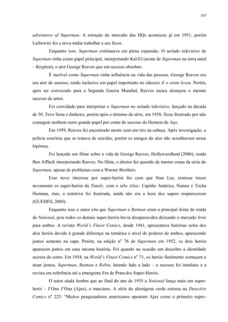 107
adventures of Superman. A retração do mercado das HQs aconteceu já em 1951, porém
Liebowitz fez a nova mídia trabalhar a seu favor.
Enquanto isso, Superman continuava em plena expansão. O seriado televisivo de
Superman tinha como papel principal, interpretando Kal-El (nome de Superman na terra natal
– Krypton), o ator George Reeves que um sucesso absoluto.
É incrível como Superman tinha influência na vida das pessoas. George Reeves era
um ator de sucesso, tendo inclusive um papel importante no clássico E o vento levou. Porém,
após ser convocado para a Segunda Guerra Mundial, Reeves nunca alcançou o mesmo
sucesso de antes.
Foi convidado para interpretar o Superman no seriado televisivo, lançado na década
de 50. Teve fama e dinheiro, porém após o término da série, em 1958, ficou frustrado por não
conseguir nenhum outro grande papel por conta do sucesso do Homem de Aço.
Em 1959, Reeves foi encontrado morto com um tiro na cabeça. Após investigação, a
polícia concluiu que se tratava de suicídio, porém os amigos do ator não acreditavam nessa
hipótese.
Foi lançado um filme sobre a vida de George Reeves, Hollywoodland (2006), tendo
Ben Affleck interpretando Reeves. No filme, o diretor fez questão de manter cenas da série do
Superman, apesar de problemas com a Warner Brothers.
Esse novo interesse por super-heróis fez com que Stan Lee, tentasse trazer
novamente os super-heróis da Timely, com o selo Atlas: Capitão América, Namor e Tocha
Humana, mas, a tentativa foi frustrada, ainda não era a hora dos supers reapareceram
(GUEDES, 2004).
Enquanto isso o autor cita que Superman e Batman eram a principal fonte de renda
da National, pois todos os demais super-heróis havia desaparecidos deixando o mercado livre
para ambos. A revista World’s Finest Comics, desde 1941, apresentava histórias solos dos
dois heróis devido à grande diferença na temática e nível de poderes de ambos, aparecendo
juntos somente na capa. Porém, na edição no
76 de Superman em 1952, os dois heróis
aparecem juntos em uma mesma história. Foi quando na ocasião um descobre a identidade
secreta do outro. Em 1954, na World’s Finest Comics no
71, os heróis finalmente começam a
atuar juntos, Superman, Batman e Robin, lutando lado a lado – o sucesso foi imediato e a
revista era referência até a emergente Era de Prata dos Super-Heróis.
O autor ainda lembra que ao final do ano de 1955 a National lança mais um super-
herói – J‟Onn J‟Onn (Ajax), o marciano. A série do alienígena verde estreou na Detective
Comics no
225. “Muitos pesquisadores americanos apontam Ajax como o primeiro super-
 