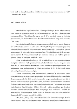 108
herói criado na Era de Prata, embora, oficialmente, esta era fosse começar somente em 1956”
GUEDES (2004, p. 49).
4.6 A ERA DE PRATA
O mercado dos super-heróis estava sedento por mudanças. Havia indícios de que
estas mudanças estavam por chegar e o primeiro passo para isso foi a criação do novo
personagem J‟Onn J‟Onn (Ajax). Porém, no ano de 1956 uma ideia surgiu na National,
provavelmente pelo diretor editorial Irwin Donefeld em reformular um antigo herói da Era de
Ouro, Flash.
A revitalização de Flash deu novos ares para o super-herói que foi sucesso durante a
Era de Ouro. Sob o comando do editor Julius Schwartz, Flash agora usava uma roupa colante
vermelha com botas amarela, carregando em seu peito o símbolo que o caracterizava, um raio
amarelo dentro de um círculo. Agora se chamava Barry Allen, identidade secreta do herói que
era um cientista da polícia, sendo atingido por um raio e banhado com produtos químicos
ganharia o poder da velocidade (MOREAU, 2007).
Como menciona Guedes (2004, p. 52), “a edição foi um arraso, esgotando todos os
exemplares. Este novo Flash agradou um bocado!”. Desta forma a National inaugurava uma
nova era... a Era de Prata dos Super-Heróis. Nessa nova Era os personagens vinham mais
aprimorados, como sendo produtos da ciência, ao contrário da Era de Ouro, onde todos
estavam ligados ao místico e a mitologia.
Em um dado momento, a DC estava mudando sua filosofia de edição (dessa forma
mostrava mais uma vez a preocupação com a marca Superman). Diferente do início da criação
do personagem, onde Vin Sullivan, editor na ocasião, comprava material, montava revista e
dizia aos colaboradores o que queria. Dessa forma, escritores e artistas decidiam o que o herói
fariam enviando as páginas prontas. Porém, os rendimentos imensos e propriedade de um bem
muito lucrativo, Jack Liebowitz e Whitney Ellsworth – editor, concluíram que deveriam
assumir o controle editorial do Super-Herói. “Jerry Siegel podia ter iniciado a indústria do
Super-Homem, mas isso não lhe dava o direito de arruiná-lo agora que havia tanta gente
dependendo dele”, comenta Jones (2006, p. 218).
Mas, Jones (2006, p. 207) define o Super-Herói com outra visão, “o Super-Homem
era um símbolo ainda mais essencial que isso: representava a consciência da singularidade
 