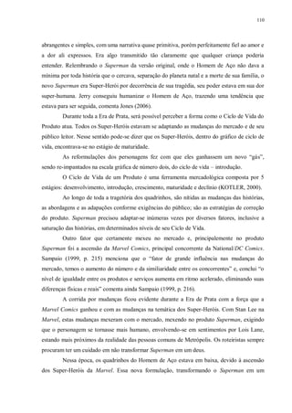 110
abrangentes e simples, com uma narrativa quase primitiva, porém perfeitamente fiel ao amor e
a dor ali expressos. Era algo transmitido tão claramente que qualquer criança poderia
entender. Relembrando o Superman da versão original, onde o Homem de Aço não dava a
mínima por toda história que o cercava, separação do planeta natal e a morte de sua família, o
novo Superman era Super-Herói por decorrência de sua tragédia, seu poder estava em sua dor
super-humana. Jerry conseguiu humanizar o Homem de Aço, trazendo uma tendência que
estava para ser seguida, comenta Jones (2006).
Durante toda a Era de Prata, será possível perceber a forma como o Ciclo de Vida do
Produto atua. Todos os Super-Heróis estavam se adaptando as mudanças do mercado e de seu
público leitor. Nesse sentido pode-se dizer que os Super-Heróis, dentro do gráfico de ciclo de
vida, encontrava-se no estágio de maturidade.
As reformulações dos personagens fez com que eles ganhassem um novo “gás”,
sendo re-impantados na escala gráfica de número dois, do ciclo de vida – introdução.
O Ciclo de Vida de um Produto é uma ferramenta mercadológica composta por 5
estágios: desenvolvimento, introdução, crescimento, maturidade e declínio (KOTLER, 2000).
Ao longo de toda a tragetória dos quadrinhos, são nítidas as mudanças das histórias,
as abordagens e as adapações conforme exigências do público; são as estratégias de correção
do produto. Superman precisou adaptar-se inúmeras vezes por diversos fatores, inclusive a
saturação das histórias, em determinados níveis de seu Ciclo de Vida.
Outro fator que certamente mexeu no mercado e, principalemente no produto
Superman foi a ascensão da Marvel Comics, principal concorrente da National/DC Comics.
Sampaio (1999, p. 215) menciona que o “fator de grande influência nas mudanças do
mercado, temos o aumento do número e da similiaridade entre os concorrentes” e, conclui “o
nível de igualdade entre os produtos e serviços aumenta em ritmo acelerado, eliminando suas
diferenças físicas e reais” comenta ainda Sampaio (1999, p. 216).
A corrida por mudanças ficou evidente durante a Era de Prata com a força que a
Marvel Comics ganhou e com as mudanças na temática dos Super-Heróis. Com Stan Lee na
Marvel, estas mudanças mexeram com o mercado, mexendo no produto Superman, exigindo
que o personagem se tornasse mais humano, envolvendo-se em sentimentos por Lois Lane,
estando mais próximos da realidade das pessoas comuns de Metrópolis. Os roteiristas sempre
procuram ter um cuidado em não transformar Superman em um deus.
Nessa época, os quadrinhos do Homem de Aço estava em baixa, devido à ascensão
dos Super-Heróis da Marvel. Essa nova formulação, transformando o Superman em um
 