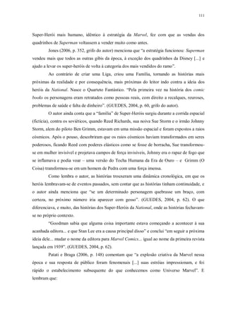111
Super-Herói mais humano, idêntico à estratégia da Marvel, fez com que as vendas dos
quadrinhos de Superman voltassem a vender muito como antes.
Jones (2006, p. 352, grifo do autor) menciona que “a estratégia funcionou: Superman
vendeu mais que todos as outras gibis da época, à exceção dos quadrinhos da Disney [...] e
ajudo a levar os super-heróis de volta à categoria dos mais vendidos do ramo”.
Ao contrário de criar uma Liga, criou uma Família, tornando as histórias mais
próximas da realidade e por consequência, mais próximas do leitor indo contra a ideia dos
heróis da National. Nasce o Quarteto Fantástico. “Pela primeira vez na história dos comic
books os personagens eram retratados como pessoas reais, com direito a recalques, reuroses,
problemas de saúde e falta de dinheiro”. (GUEDES, 2004, p. 60, grifo do autor).
O autor ainda conta que a “família” de Super-Heróis surgiu durante a corrida espacial
(fictícia), contra os soviéticos, quando Reed Richards, sua noiva Sue Storm e o irmão Johnny
Storm, alem do piloto Ben Grimm, estavam em uma missão espacial e foram expostos a raios
cósmicos. Após o pouso, descobriram que os raios cósmicos haviam transformados em seres
poderosos, ficando Reed com poderes elásticos como se fosse de borracha, Sue transformou-
se em mulher invisível e projetava campos de força invisíveis, Johnny era o rapaz de fogo que
se inflamava e podia voar – uma versão do Tocha Humana da Era de Ouro – e Grimm (O
Coisa) transformou-se em um homem de Pedra com uma força imensa.
Como lembra o autor, as histórias trouxeram uma dinâmica cronológica, em que os
heróis lembravam-se de eventos passados, sem contar que as histórias tinham continuidade, e
o autor ainda menciona que “se um determinado personagem quebrasse um braço, com
certeza, no próximo número iria aparecer com gesso”. (GUEDES, 2004, p. 62). O que
diferenciava, e muito, das histórias dos Super-Heróis da National, onde as histórias fechavam-
se no próprio contexto.
“Goodman sabia que alguma coisa importante estava começando a acontecer à sua
acanhada editora... e que Stan Lee era a causa principal disso” e conclui “em seguir a próxima
ideia dele... mudar o nome da editora para Marvel Comics... igual ao nome da primeira revista
lançada em 1939”. (GUEDES, 2004, p. 62).
Patati e Braga (2006, p. 148) comentam que “a explosão criativa da Marvel nessa
época e sua resposta de público foram fenomenais [...] suas estréias impressionam, e foi
rápido o estabelecimento subsequente do que conhecemos como Universo Marvel”. E
lembram que:
 