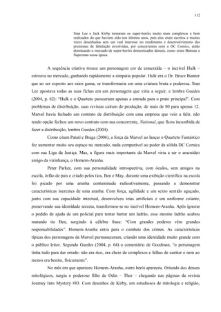 112
Stan Lee e Jack Kirby tornaram os super-heróis muito mais complexos e bem
realizados do que haviam sido nos últimos anos, pois eles eram escritos e muitas
vezes desenhados sem um real interesse no rendimento e desenvolvimento das
premissas de fabulação envolvidas, por concorrentes com a DC Comics, então
dominando o mercado de super-heróis domesticados demais, como eram Batman e
Superman nessa época.
A sequência criativa trouxe um personagem cor de esmeralda – o incrível Hulk –
estreava no mercado, ganhando rapidamente a simpatia popular. Hulk era o Dr. Bruce Banner
que ao ser exposto aos raios gama, se transformaria em uma criatura bruta e poderosa. Stan
Lee apostava todas as suas fichas em um personagem que viria a seguir, e lembra Guedes
(2004, p. 62): “Hulk e o Quarteto pareceriam apenas a entrada para o prato principal”. Com
problemas de distribuição, suas revistas caíram de produção, de mais de 80 para apenas 12.
Marvel havia fechado um contrato de distribuição com uma empresa que veio a falir, não
tendo opção fechou um novo contrato com sua concorrente, National, que ficou incumbida de
fazer a distribuição, lembra Guedes (2004).
Como citam Patati e Braga (2006), a força da Marvel ao lançar o Quarteto Fantástico
fez aumentar muito seu espaço no mercado, nada comparável ao poder da sólida DC Comics
com sua Liga da Justiça. Mas, a figura mais importante da Marvel viria a ser o aracnídeo
amigo da vizinhança, o Homem-Aranha.
Peter Parker, com sua personalidade introspectiva, com óculos, sem amigos na
escola, órfão de pais e criado pelos tios, Ben e May, durante uma exibição científica na escola
foi picado por uma aranha contaminada radioativamente, passando a demonstrar
características inerentes de uma aranha. Com força, agilidade e um sexto sentido aguçado,
junto com sua capacidade intectual, desenvolveu teias artificiais e um uniforme colante,
preservando sua identidade secreta, transformou-se no incrível Homem-Aranha. Após ignorar
o pedido de ajuda de um policial para tentar barrar um ladrão, esse mesmo ladrão acabou
matando tio Ben, surgindo à célebre frase: “Com grandes poderes vêm grandes
responsabilidades”. Homem-Aranha entra para o combate dos crimes. As características
típicas dos personagens da Marvel permaneceram, criando uma identidade muito grande com
o público leitor. Segundo Guedes (2004, p. 64) o comentário de Goodman, “o personagem
tinha tudo para dar errado: não era rico, era cheio de complexos e falhas de caráter e nem ao
menos era bonito, fisicamente”.
No mês em que apareceu Homem-Aranha, outro herói apareceu. Oriundo dos deuses
mitológicos, surgiu o poderoso filho de Odin – Thor – chegando nas páginas da revista
Journey Into Mystery #83. Com desenhos de Kirby, um estudiosos de mitologia e religião,
 
