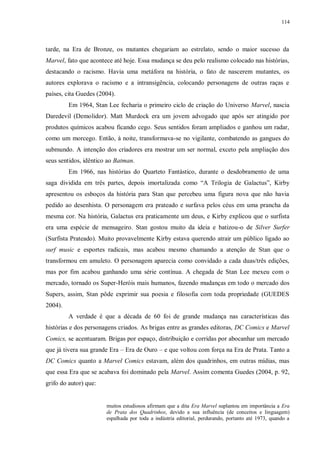 114
tarde, na Era de Bronze, os mutantes chegariam ao estrelato, sendo o maior sucesso da
Marvel, fato que acontece até hoje. Essa mudança se deu pelo realismo colocado nas histórias,
destacando o racismo. Havia uma metáfora na história, o fato de nascerem mutantes, os
autores explorava o racismo e a intransigência, colocando personagens de outras raças e
países, cita Guedes (2004).
Em 1964, Stan Lee fecharia o primeiro ciclo de criação do Universo Marvel, nascia
Daredevil (Demolidor). Matt Murdock era um jovem advogado que após ser atingido por
produtos químicos acabou ficando cego. Seus sentidos foram ampliados e ganhou um radar,
como um morcego. Então, à noite, transformava-se no vigilante, combatendo as gangues do
submundo. A intenção dos criadores era mostrar um ser normal, exceto pela ampliação dos
seus sentidos, idêntico ao Batman.
Em 1966, nas histórias do Quarteto Fantástico, durante o desdobramento de uma
saga dividida em três partes, depois imortalizada como “A Trilogia de Galactus”, Kirby
apresentou os esboços da história para Stan que percebeu uma figura nova que não havia
pedido ao desenhista. O personagem era prateado e surfava pelos céus em uma prancha da
mesma cor. Na história, Galactus era praticamente um deus, e Kirby explicou que o surfista
era uma espécie de mensageiro. Stan gostou muito da ideia e batizou-o de Silver Surfer
(Surfista Prateado). Muito provavelmente Kirby estava querendo atrair um público ligado ao
surf music e esportes radicais, mas acabou mesmo chamando a atenção de Stan que o
transformou em amuleto. O personagem aparecia como convidado a cada duas/três edições,
mas por fim acabou ganhando uma série contínua. A chegada de Stan Lee mexeu com o
mercado, tornado os Super-Heróis mais humanos, fazendo mudanças em todo o mercado dos
Supers, assim, Stan pôde exprimir sua poesia e filosofia com toda propriedade (GUEDES
2004).
A verdade é que a década de 60 foi de grande mudança nas características das
histórias e dos personagens criados. As brigas entre as grandes editoras, DC Comics e Marvel
Comics, se acentuaram. Brigas por espaço, distribuição e corridas por abocanhar um mercado
que já tivera sua grande Era – Era de Ouro – e que voltou com força na Era de Prata. Tanto a
DC Comics quanto a Marvel Comics estavam, além dos quadrinhos, em outras mídias, mas
que essa Era que se acabava foi dominado pela Marvel. Assim comenta Guedes (2004, p. 92,
grifo do autor) que:
muitos estudiosos afirmam que a dita Era Marvel suplantou em importância a Era
de Prata dos Quadrinhos, devido a sua influência (de conceitos e linguagem)
espalhada por toda a indústria editorial, perdurando, portanto até 1973, quando a
 