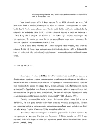 115
morte da personagem Gwen Stacy (namorada do Homem-Aranha) – o que decretou
o fim da inocência nas HQs.
Mas, historicamente a Era de Prata teve seu fim em 1969, não sendo por acaso. Tal
data esteve entre as maiores proliferações de mitos na América. O ressurgimento dos super-
heróis da DC Comics na metade dos anos 50 e dos heróis da Marvel Comics na década de 60,
chegando ao período de Elvis Presley, Invasão Britânica, Beatles, a morte de Kennedy e
Luther King até a chegada do homem à Lua. “Mais que simples personagens de
entretenimento de massa, os super-heróis se consolidaram como parte integrante do
imaginário popular”, comenta Guedes (2004, p. 92).
Com o início desse período a DC Comics inaugura a Era de Prata, mas, foram as
criações da Marvel Comics que marcaram esse tempo, tendo Marvel e DC se fortalecendo
cada vez mais como líder e vice-líder (respectivamente) no mercado dos quadrinhos de super-
heróis.
4.7 ERA DE BRONZE
Encarregados de salvar os X-Men, Chris Claremont (roteiro) e John Byrne (desenho),
ficaram com a misão de resgatar os personagens. A reformulação foi sucesso de crítica, o
sucesso levou a série em um conceito original de Super-Herói. Com muito realismo, tanto em
suas personalidades quanto no aspecto físico, fizeram com que os X-Men tornassem mania
nesta nova Era. Seguindo a ideia de que pessoas estariam nascendo com super-poderes e que
mutantes seriam um possível passo evolucionário, fez com que a história fosse sucesso entre
os leitores e se consolidaria anos mais tarde no cinema (PATATI; BRAGA, 2006).
Focando em um público mais exigente, ligeiramente adulto e com fácil acesso a
informação, fez com que o mutante Wolwerine, assassino declarado e sanguinário, sedento
por vingança e justiça, se tornasse um dos mutantes mais populares, tendo inclusive, um filme
lançado, X-Men Origens: Wolverine (2009), contando sua história.
A década de 80 iniciou com grandes mudanças que ocorreria na cultura de massa do
entretenimento e o precusor delas foi, com Superman – O Filme, lançado em 1978. O que
antes não passava de simples diversão para a garotada, passou a interessar também ao grande
público (JONES, 2006).
 