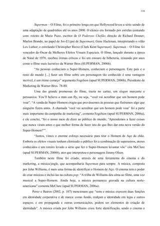 116
Superman – O Filme, foi o primeiro longa em que Hollywood levou a sério saindo de
uma adaptação de quadrinhos até os anos 2000. O elenco era formado por estrelas contando
com: roteiro de Mario Puzo, escritor de O Poderoso Chefão; direção de Richard Donner;
Marlon Brando, no papel de Jor-El (pai de Superman); Gene Hackman, interpretando o vilão
Lex Luthor; e estrelando Christopher Reeve (Clark Kent/Superman). Superman – O Filme foi
vencedor do Oscar de Melhores Efeitos Visuais Especiais. O filme, lançado durante a época
de Natal de 1978, recebeu ótimas críticas e foi um estouro de bilheteria, reinando por anos
como o filme mais lucrativo da Warner Bros (SUPERMAN, 2006b).
“As pessoas conheciam o Super-Homem, conheciam o personagem. Este país e o
resto do mundo [...] fazer um filme sobre um personagem tão conhecido é uma vantagem
incrível, é um ótimo começo” argumenta Fogelson (apud SUPERMAN, 2006b), Presidente de
Marketing da Warner Bros. 78-80.
Uma das grande promessas do filme, trazia no cartaz, um slogan marcante e
persuasiva: You‟ll believe a man can fly, ou seja, “você vai acreditar que um homem pode
voar”. “A venda de Super-Homem exigiu que provássemos às pessoas que fizéramos algo que
ninguém fizera antes. A chamada „você vai acreditar que um homem pode voar‟ foi a parte
mais importante da campanha de marketing”, comenta Fogelson (apud SUPERMAN, 2006a),
e ele conclui, “foi o nosso meio de dizer ao público do mundo, „Aprendemos a fazer coisas
que nunca viram antes e que melhor forma de fazer isto do que lhes dar esta nova versão do
Super-Homem?‟”.
“Juntos, vimos o enorme esforço necessário para tirar o Homem de Aço do chão.
Embora os efeitos visuais tenham eletrizado o público foi a combinação de superastros, atores
conhecidos e um roteiro levado a sério que fez o Super-Homem levantar vôo” cita McClure
(apud SUPERMAN, 2006b), ator que interpretou o personagem Jimmy Olsen.
Também neste filme foi criado, através de uma ferramenta do cinema e do
marketing, a música/jingle, que acompanharia Superman para sempre. A música, composta
por John Williams, é mais uma forma de identificar o Homem de Aço. O cinema tem o poder
de criar músicas e incluí-las na cultura pop. “A trilha de Williams deu alma ao filme, uma voz
musical a Super-Homem. Ainda hoje, a música permanece gravada na cultura norte-
americana” comenta McClure (apud SUPERMAN, 2006a).
Perez e Bairon (2002, p. 107) mencionam que “sons e música exercem duas funções
em identidade corporativa e de marca: como fundo, realçam a identidade em lojas e outros
espaços; e em propaganda e outras comunicações, podem ser elementos de criação de
identidade”. A música criada por John Williams criou forte identificação, sendo o cinema o
 