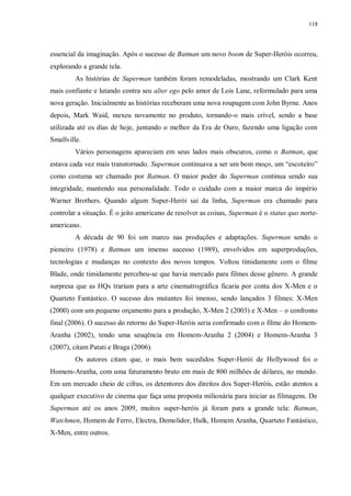 118
essencial da imaginação. Após o sucesso de Batman um novo boom de Super-Heróis ocorreu,
explorando a grande tela.
As histórias de Superman também foram remodeladas, mostrando um Clark Kent
mais confiante e lutando contra seu alter ego pelo amor de Lois Lane, reformulado para uma
nova geração. Inicialmente as histórias receberam uma nova roupagem com John Byrne. Anos
depois, Mark Waid, mexeu novamente no produto, tornando-o mais crível, sendo a base
utilizada até os dias de hoje, juntando o melhor da Era de Ouro, fazendo uma ligação com
Smallville.
Vários personagens apareciam em seus lados mais obscuros, como o Batman, que
estava cada vez mais transtornado. Superman continuava a ser um bom moço, um “escoteiro”
como costuma ser chamado por Batman. O maior poder do Superman continua sendo sua
integridade, mantendo sua personalidade. Todo o cuidado com a maior marca do império
Warner Brothers. Quando algum Super-Herói sai da linha, Superman era chamado para
controlar a situação. É o jeito americano de resolver as coisas, Superman é o status quo norte-
americano.
A década de 90 foi um marco nas produções e adaptações. Superman sendo o
pioneiro (1978) e Batman um imenso sucesso (1989), envolvidos em superproduções,
tecnologias e mudanças no contexto dos novos tempos. Voltou timidamente com o filme
Blade, onde timidamente percebeu-se que havia mercado para filmes desse gênero. A grande
surpresa que as HQs trariam para a arte cinematrográfica ficaria por conta dos X-Men e o
Quarteto Fantástico. O sucesso dos mutantes foi imenso, sendo lançados 3 filmes: X-Men
(2000) com um pequeno orçamento para a produção, X-Men 2 (2003) e X-Men – o confronto
final (2006). O sucesso do retorno do Super-Heróis seria confirmado com o filme do Homem-
Aranha (2002), tendo uma seuqência em Homem-Aranha 2 (2004) e Homem-Aranha 3
(2007), citam Patati e Braga (2006).
Os autores citam que, o mais bem sucedidos Super-Herói de Hollywood foi o
Homem-Aranha, com uma faturamento bruto em mais de 800 milhões de dólares, no mundo.
Em um mercado cheio de cifras, os detentores dos direitos dos Super-Heróis, estão atentos a
qualquer executivo de cinema que faça uma proposta milionária para iniciar as filmagens. De
Superman até os anos 2009, muitos super-heróis já foram para a grande tela: Batman,
Watchmen, Homem de Ferro, Electra, Demolidor, Hulk, Homem Aranha, Quarteto Fantástico,
X-Men, entre outros.
 