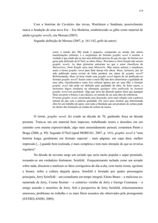 119
Com a histórias do Cavaleiro das trevas, Watchmen e Sandman, possivelmente
marca a fundação de uma nova Era – Era Moderna, estabelecendo os gibis como material de
adulto (graphic novel), cita Moreau (2007).
Segundo definição de Moreau (2007, p. 161-162, grifo do autor):
como o estudo dos HQ ainda é pequeno, comparado ao estudo das outras
manifestações culturais, e o surgimento do formato graphic novel é recente, a
verdade é que ainda não se tem uma definição precisa do que ele seja. Se formos nos
guiar pela definição de O´Neil, as obras Maus, Watchmen e Dark Knight não seriam
graphic novels. As duas primeiras entrariam no que o autor classificou de
Maxisséries; Dark Knight seria uma Minissérie. Mas outros autores e estudiosos
usam o termo graphic novel para falar dessas três obras. Maus, inclusive, por ter
sido publicado numa revista de linha perderia seu status de graphic novel?
Reformulando, Maus só teria virado uma graphic novel depois de ser publicado no
formato graphic novel? Assim como o meio HQ não deve determinar a qualidade de
uma obra, classificando-a como lixo cultural apenas por ser uma HQ, o formato
graphic novel não pode ser definido pela qualidade da obra. Se fosse assim, o
raciocínio lógico resultaria na afirmação qualquer obra publicada no formato
graphic novel tem qualidade. Algo que seria tão absurdo quanto dizer que qualquer
filme em preto e branco é um clássico, no sentido de ser uma obra de referência.
O termo graphic novel, encerrando essa discussão, teria mais relação com a palavra
autoral do que com a palavra qualidade. Ele serve para mostrar que determinada
obra foi um trabalho de autor, com toda a liberdade que um produtor de cultura pode
ter dentro das limitações já citadas da cultura de massa.
O termo, graphic novel, foi criado na década de 70, ganhando força na década
presente. Trata-se um um material bem impresso, trabalhando textos e desenhos em um
caminho com muuita expressividade, algo mais assumidamente pessoal, comentam Patati e
Braga (2006, p. 89). Segundo O‟Neil (apud MOREAU, 2007, p. 161), graphic novel é “uma
história longa, geralmente em formato especial - mais páginas, em capa dura, melhor
impressão [...] quando bem realizada, é mais complexa e tem mais intenção do que as revistas
regulares”.
Na década de noventa surge um seriado que seria muito popular e super premiado,
tornando-se um verdadeiro fenômeno: Seinfeld. Frequentemente tachado como um seriado
sobre nada, discutem e analisam os fatos corriqueiros do dia-a-dia, com muita ironia, egoísmo
e humor, sobre a cultura daquela época. Seinfeld é formado por quatro personagens
principais, Jerry Seinfield – um comediante em tempo integral, Elaine Banes – a maliciosa ex-
namorada de Jerry, Cosmo Kramer – o exêntrico vizinho de Jerry e George Constanza – o
amigo azarado e neurótico de Jerry. Sob a perspectiva de Jerry Seinfeld, relacionamentos
amorosos, problemas no trabalho e os mais fúteis assuntos são observados pelo protagonista
(ESTRELANDO, 2009).
 