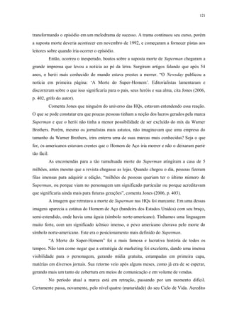 121
transformando o episódio em um melodrama de sucesso. A trama continuou seu curso, porém
a suposta morte deveria acontecer em novembro de 1992, e começaram a fornecer pistas aos
leitores sobre quando iria ocorrer o episódio.
Então, ocorreu o inesperado, boatos sobre a suposta morte de Superman chegaram a
grande imprensa que levou a notícia ao pé da letra. Surgiram artigos falando que após 54
anos, o herói mais conhecido do mundo estava prestes a morrer. “O Newsday publicou a
notícia em primeira página: „A Morte do Super-Homem‟. Editorialistas lamentaram e
discorreram sobre o que isso significaria para o país, seus heróis e sua alma, cita Jones (2006,
p. 402, grifo do autor).
Comenta Jones que ninguém do universo das HQs, estavam entendendo essa reação.
O que se pode constatar era que poucas pessoas tinham a noção dos lucros gerados pela marca
Superman e que o herói não tinha a menor possibilidade de ser excluído do mix da Warner
Brothers. Porém, mesmo os jornalistas mais astutos, não imaginavam que uma empresa do
tamanho da Warner Brothers, irira enterra uma de suas marcas mais conhecidas? Seja o que
for, os americanos estavam crentes que o Homem de Aço iria morrer e não o deixaram partir
tão fácil.
As encomendas para a tão tumultuada morte do Superman atingiram a casa de 5
milhões, antes mesmo que a revista chegasse as lojas. Quando chegou o dia, pessoas fizeram
filas imensas para adquirir a edição, “milhões de pessoas queriam ter o último número de
Superman, ou porque viam no personagem um significado particular ou porque acreditavam
que significaria ainda mais para futuras gerações”, comenta Jones (2006, p. 403).
A imagem que retratava a morte de Superman nas HQs foi marcante. Em uma dessas
imagens aparecia a estátua do Homem de Aço (bandeira dos Estados Unidos) com seu braço,
semi-estendido, onde havia uma águia (símbolo norte-americano). Tínhamos uma linguagem
muito forte, com um significado icônico imenso, o povo americano chorava pelo morte do
símbolo norte-americano. Este era o posicionamento mais definido do Superman.
“A Morte do Super-Homem” foi a mais famosa e lucrativa história de todos os
tempos. Não tem como negar que a estratégia de marketing foi excelente, dando uma imensa
visibilidade para o personagem, gerando mídia gratuita, estampadas em primeira capa,
matérias em diversos jornais. Sua retorno veio após alguns meses, como já era de se esperar,
gerando mais um tanto de cobertura em meios de comunicação e em volume de vendas.
No período atual a marca está em retração, passando por um momento difícil.
Certamente passa, novamente, pelo nível quatro (maturidade) do seu Ciclo de Vida. Acredito
 