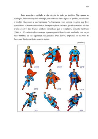 123
Todo empenho e cuidado se dão através de todos os detalhes. Não apenas as
estratégias foram se adaptando ao tempo, mas tudo que estava ligado ao produto, assim como
o produto (Superman) e sua logomarca. “A logomarca é um sistema evolutivo que deve
possibilitar a expressão das mudanças da organização ou da marca que ela representa por um
arranjo possível das diversas unidades semânticas que a compõem”, comenta Heilbrunn
(2004, p. 132). A ilustração mostra que o personagem foi ficando mais atualizado, com traços
mais perfeitos. Já sua logomarca, foi ganhando mais espaço, ampliando-se no peito do
Superman. Conforme ilustra imagem abaixo.
(continua)
 
