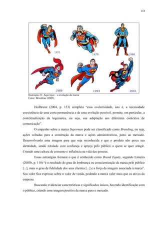 124
Ilustração 21: Superman – a evolução da marca
Fonte: Bricabrac (2009).
Heilbrunn (2004, p. 133) completa “essa evolutividade, isto é, a necessidade
coexistência de uma certa permanência e de uma evolução possível, permite, em particular, a
contextualização da logomarca, ou seja, sua adaptação aos diferentes contextos de
comunicação”.
O empenho sobre a marca Superman pode ser classificado como Branding, ou seja,
ações voltadas para a construção da marca e ações administrativas, junto ao mercado.
Desenvolvendo uma imagem para que seja reconhecida e que o produto não perca sua
identidade, sendo rotulado com confiança e apreço pelo público a quem se quer atingir.
Criando uma cultura de consumo e influência na vida das pessoas.
Essas estratégias formam o que é conhecido como Brand Equity, segundo Limeira
(2003b, p. 110) “é o resultado do grau de lembrança ou conscientização da marca pelo público
[...], mais o grau de fidelidade dos seus clientes [...] e a força da imagem associada à marca”.
Seu valor fica expresso sobre o valor de venda, podendo a marca valer mais que os ativos da
empresa.
Buscando evidenciar características e significados únicos, havendo identificação com
o público, criando uma imagem positiva da marca para o mercado.
 
