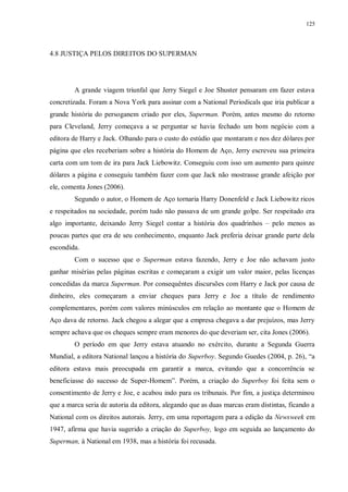 125
4.8 JUSTIÇA PELOS DIREITOS DO SUPERMAN
A grande viagem triunfal que Jerry Siegel e Joe Shuster pensaram em fazer estava
concretizada. Foram a Nova York para assinar com a National Periodicals que iria publicar a
grande história do persoganem criado por eles, Superman. Porém, antes mesmo do retorno
para Cleveland, Jerry começava a se perguntar se havia fechado um bom negócio com a
editora de Harry e Jack. Olhando para o custo do estúdio que montaram e nos dez dólares por
página que eles receberiam sobre a história do Homem de Aço, Jerry escreveu sua primeira
carta com um tom de ira para Jack Liebowitz. Conseguiu com isso um aumento para quinze
dólares a página e conseguiu também fazer com que Jack não mostrasse grande afeição por
ele, comenta Jones (2006).
Segundo o autor, o Homem de Aço tornaria Harry Donenfeld e Jack Liebowitz ricos
e respeitados na sociedade, porém tudo não passava de um grande golpe. Ser respeitado era
algo importante, deixando Jerry Siegel contar a história dos quadrinhos – pelo menos as
poucas partes que era de seu conhecimento, enquanto Jack preferia deixar grande parte dela
escondida.
Com o sucesso que o Superman estava fazendo, Jerry e Joe não achavam justo
ganhar misérias pelas páginas escritas e começaram a exigir um valor maior, pelas licenças
concedidas da marca Superman. Por consequêntes discursões com Harry e Jack por causa de
dinheiro, eles começaram a enviar cheques para Jerry e Joe a título de rendimento
complementares, porém com valores minúsculos em relação ao montante que o Homem de
Aço dava de retorno. Jack chegou a alegar que a empresa chegava a dar prejuízos, mas Jerry
sempre achava que os cheques sempre eram menores do que deveriam ser, cita Jones (2006).
O período em que Jerry estava atuando no exército, durante a Segunda Guerra
Mundial, a editora National lançou a história do Superboy. Segundo Guedes (2004, p. 26), “a
editora estava mais preocupada em garantir a marca, evitando que a concorrência se
beneficiasse do sucesso de Super-Homem”. Porém, a criação do Superboy foi feita sem o
consentimento de Jerry e Joe, e acabou indo para os tribunais. Por fim, a justiça determinou
que a marca seria de autoria da editora, alegando que as duas marcas eram distintas, ficando a
National com os direitos autorais. Jerry, em uma reportagem para a edição da Newsweek em
1947, afirma que havia sugerido a criação do Superboy, logo em seguida ao lançamento do
Superman, à National em 1938, mas a história foi recusada.
 