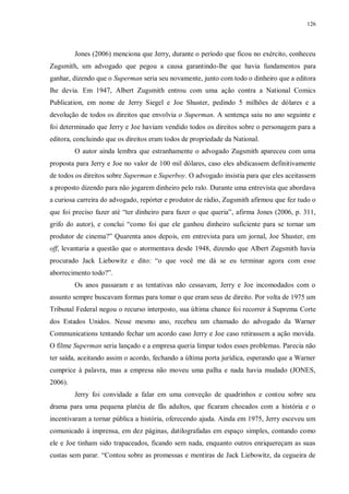 126
Jones (2006) menciona que Jerry, durante o período que ficou no exército, conheceu
Zugsmith, um advogado que pegou a causa garantindo-lhe que havia fundamentos para
ganhar, dizendo que o Superman seria seu novamente, junto com todo o dinheiro que a editora
lhe devia. Em 1947, Albert Zugsmith entrou com uma ação contra a National Comics
Publication, em nome de Jerry Siegel e Joe Shuster, pedindo 5 milhões de dólares e a
devolução de todos os direitos que envolvia o Superman. A sentença saiu no ano seguinte e
foi determinado que Jerry e Joe haviam vendido todos os direitos sobre o personagem para a
editora, concluindo que os direitos eram todos de propriedade da National.
O autor ainda lembra que estranhamente o advogado Zugsmith apareceu com uma
proposta para Jerry e Joe no valor de 100 mil dólares, caso eles abdicassem definitivamente
de todos os direitos sobre Superman e Superboy. O advogado insistia para que eles aceitassem
a proposto dizendo para não jogarem dinheiro pelo ralo. Durante uma entrevista que abordava
a curiosa carreira do advogado, repórter e produtor de rádio, Zugsmith afirmou que fez tudo o
que foi preciso fazer até “ter dinheiro para fazer o que queria”, afirma Jones (2006, p. 311,
grifo do autor), e conclui “como foi que ele ganhou dinheiro suficiente para se tornar um
produtor de cinema?” Quarenta anos depois, em entrevista para um jornal, Joe Shuster, em
off, levantaria a questão que o atormentava desde 1948, dizendo que Albert Zugsmith havia
procurado Jack Liebowitz e dito: “o que você me dá se eu terminar agora com esse
aborrecimento todo?”.
Os anos passaram e as tentativas não cessavam, Jerry e Joe incomodados com o
assunto sempre buscavam formas para tomar o que eram seus de direito. Por volta de 1975 um
Tribunal Federal negou o recurso interposto, sua última chance foi recorrer à Suprema Corte
dos Estados Unidos. Nesse mesmo ano, recebeu um chamado do advogado da Warner
Communications tentando fechar um acordo caso Jerry e Joe caso retirassem a ação movida.
O filme Superman seria lançado e a empresa queria limpar todos esses problemas. Parecia não
ter saída, aceitando assim o acordo, fechando a última porta jurídica, esperando que a Warner
cumprice à palavra, mas a empresa não moveu uma palha e nada havia mudado (JONES,
2006).
Jerry foi convidade a falar em uma conveção de quadrinhos e contou sobre seu
drama para uma pequena platéia de fãs adultos, que ficaram chocados com a história e o
incentivaram a tornar pública a história, oferecendo ajuda. Ainda em 1975, Jerry esceveu um
comunicado à imprensa, em dez páginas, datilografadas em espaço simples, contando como
ele e Joe tinham sido trapaceados, ficando sem nada, enquanto outros enriquereçam as suas
custas sem parar. “Contou sobre as promessas e mentiras de Jack Liebowitz, da cegueira de
 