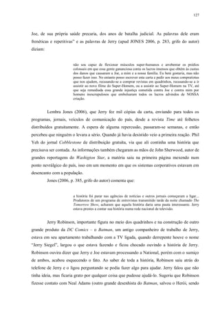 127
Joe, de sua própria saúde precaria, dos anos de batalha judicial. As palavras dele eram
frenéticas e repetitivas” e as palavras de Jerry (apud JONES 2006, p. 283, grifo do autor)
diziam:
não sou capaz de flexionar músculos super-humanos e arrebentar os prédios
colossais em que essa gente gananciosa conta os lucros imensos que obtém às custas
dos danos que causaram a Joe, a mim e a nossa família. Eu bem gostaria, mas não
posso fazer isso. No entanto posso escrever esta carta e pedir aos meus compratiotas
que nos ajudem, recusando-se a comprar revistas em quadrinhos, recusando-se a ir
assistir ao novo filme do Super-Homem, ou a assistir ao Super-Homem na TV, até
que seja remediada essa grande injustiça cometida contra Joe e contra mim por
homens inescrupulosos que embolsaram todos os lucros advindos de NOSSA
criação.
Lembra Jones (2006), que Jerry fez mil cópias da carta, enviando para todos os
programas, jornais, veículos de comunicação do país, desde a revista Time até folhetos
distribuídos gratuitamente. A espera de alguma repercusão, passaram-se semanas, e então
percebeu que ninguém o levara a sério. Quando já havia desistido veio a primeira reação. Phil
Yeh do jornal Cobblestone de distribuição gratuíta, via que alí continha uma história que
precisava ser contada. As informações também chegaram as mãos de John Sherwood, autor de
grandes reportagens do Washigton Star, a matéria saiu na primeira página mexendo num
ponto nevrálgico do país, isso em um momento em que os sistemas corporativos estavam em
desencanto com a população.
Jones (2006, p. 385, grifo do autor) comenta que:
a história foi parar nas agências de notícias e outros jornais começaram a ligar...
Produtores de um programa de entrevistas transmitido tarde da noite chamado The
Tomorrow Show, acharam que aquela história daria uma pauta interessante. Jerry
estava prestes a contar sua história numa rede nacional de televisão.
Jerry Robinson, importante figura no meio dos quadrinhos e na construção de outro
grande produto da DC Comics – o Batman, um antigo companheiro de trabalho de Jerry,
estava em seu apartamento trabalhando com a TV ligada, quando derrepente houve o nome
“Jerry Siegel”, largou o que estava fazendo e ficou chocado ouvindo a história de Jerry.
Robinson ouvira dizer que Jerry e Joe estavam processando a National, porém com o sumiço
de ambos, acabou esquecendo o fato. Ao saber de toda a história, Robinson saiu atrás do
telefone de Jerry e o ligou perguntando se podia fazer algo para ajudar. Jerry falou que não
tinha ideia, mas ficaria grato por qualquer coisa que pudesse ajudá-lo. Sugeriu que Robinson
fizesse contato com Neal Adams (outro grande desenhista do Batman, salvou o Herói, sendo
 