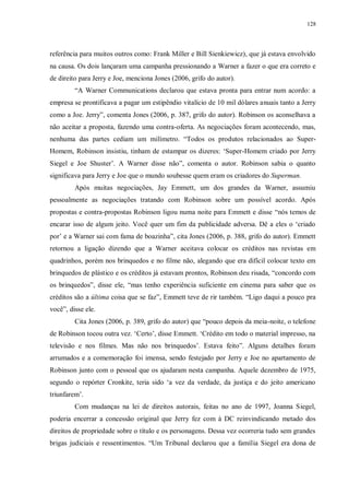128
referência para muitos outros como: Frank Miller e Bill Sienkiewicz), que já estava envolvido
na causa. Os dois lançaram uma campanha pressionando a Warner a fazer o que era correto e
de direito para Jerry e Joe, menciona Jones (2006, grifo do autor).
“A Warner Communications declarou que estava pronta para entrar num acordo: a
empresa se prontificava a pagar um estipêndio vitalício de 10 mil dólares anuais tanto a Jerry
como a Joe. Jerry”, comenta Jones (2006, p. 387, grifo do autor). Robinson os aconselhava a
não aceitar a proposta, fazendo uma contra-oferta. As negociações foram acontecendo, mas,
nenhuma das partes cediam um milímetro. “Todos os produtos relacionados ao Super-
Homem, Robinson insistiu, tinham de estampar os dizeres: „Super-Homem criado por Jerry
Siegel e Joe Shuster‟. A Warner disse não”, comenta o autor. Robinson sabia o quanto
significava para Jerry e Joe que o mundo soubesse quem eram os criadores do Superman.
Após muitas negociações, Jay Emmett, um dos grandes da Warner, assumiu
pessoalmente as negociações tratando com Robinson sobre um possível acordo. Após
propostas e contra-propostas Robinson ligou numa noite para Emmett e disse “nós temos de
encarar isso de algum jeito. Você quer um fim da publicidade adversa. Dê a eles o „criado
por‟ e a Warner sai com fama de boazinha”, cita Jones (2006, p. 388, grifo do autor). Emmett
retornou a ligação dizendo que a Warner aceitava colocar os créditos nas revistas em
quadrinhos, porém nos brinquedos e no filme não, alegando que era difícil colocar texto em
brinquedos de plástico e os créditos já estavam prontos, Robinson deu risada, “concordo com
os brinquedos”, disse ele, “mas tenho experiência suficiente em cinema para saber que os
créditos são a última coisa que se faz”, Emmett teve de rir também. “Ligo daqui a pouco pra
você”, disse ele.
Cita Jones (2006, p. 389, grifo do autor) que “pouco depois da meia-noite, o telefone
de Robinson tocou outra vez. „Certo‟, disse Emmett. „Crédito em todo o material impresso, na
televisão e nos filmes. Mas não nos brinquedos‟. Estava feito”. Alguns detalhes foram
arrumados e a comemoração foi imensa, sendo festejado por Jerry e Joe no apartamento de
Robinson junto com o pessoal que os ajudaram nesta campanha. Aquele dezembro de 1975,
segundo o repórter Cronkite, teria sido „a vez da verdade, da justiça e do jeito americano
triunfarem‟.
Com mudanças na lei de direitos autorais, feitas no ano de 1997, Joanna Siegel,
poderia encerrar a concessão original que Jerry fez com à DC reinvindicando metado dos
direitos de propriedade sobre o título e os personagens. Dessa vez ocorreria tudo sem grandes
brigas judiciais e ressentimentos. “Um Tribunal declarou que a família Siegel era dona de
 