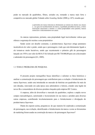 12
poder no mercado de quadrinhos, filmes, seriados etc, tornando a marca mais forte e
competitiva no mercado global. Falando sobre branding, Kotler (2000, p. 427), ressalta que:
o patrimônio de marca relaciona-se diretamente ao número de clientes nas classes
[...] ao grau de reconhecimento da marca, à qualidade percebida da marca, a fortes
associações emocionais e mentais e a outras propriedades como patentes, marcas
comerciais e relacionamentos nos canais.
As marcas representam, portanto, uma propriedade legal incrivelmente valiosa que
oferece a segurança de receitas a seus proprietários
Sendo assim um desafio constante, o produto/marca Superman atinge patamares
incalculáveis de valor e poder, sendo que o personagem e tudo que está diretamente ligado a
ele tornam-se muito lucrativos, sendo que recentemente o primeiro gibi do personagem
lançado em 1938 a um valor de R$ 0,15 foi leiloado por R$ 730.000,00 para um colecionador
e admirador do personagem (G1, 2009).
1.1 TEMA E PROBLEMA DE PESQUISA
O presente projeto monográfico busca identificar e salientar os fatos históricos e
analisar a comunicação do personagem que contribuíram para a evolução e fortalecimento da
marca Superman, sendo esta introduzida no mercado de histórias em quadrinhos há mais de
sete décadas, renovando em cada época seus admiradores e leitores, criando uma legião de
novos fãs e consumidores de diversos produtos lançados pela empresa DC Comics.
A empresa, além de diversificar o mercado de quadrinhos, explora e amplia novos
campos mercadológicos, autorizando o licenciamento de sua marca e produto para diversas
outras empresas, contribuindo involuntariamente para o fortalecimento e divulgação do
produto/marca Superman.
Diante do exposto acima, pergunta-se: de que maneira foi explorada a comunicação
do personagem, sua evolução, identificando o fortalecimento da marca e como as ferramentas
do marketing foram usadas na construção da marca e do personagem Superman?
 