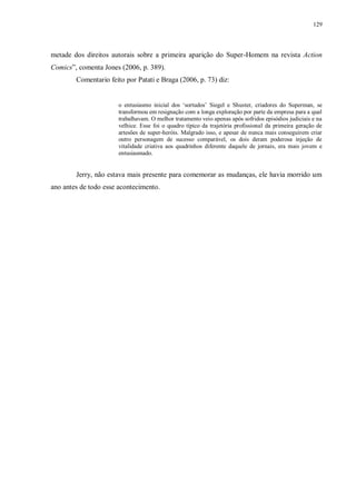 129
metade dos direitos autorais sobre a primeira aparição do Super-Homem na revista Action
Comics”, comenta Jones (2006, p. 389).
Comentario feito por Patati e Braga (2006, p. 73) diz:
o entusiasmo inicial dos „sortudos‟ Siegel e Shuster, criadores do Superman, se
transformou em resignação com a longa exploração por parte da empresa para a qual
trabalhavam. O melhor tratamento veio apenas após sofridos episódios judiciais e na
velhice. Esse foi o quadro típico da trajetória profissional da primeira geração de
artesões de super-heróis. Malgrado isso, e apesar de nunca mais conseguirem criar
outro personagem de sucesso comparável, os dois deram poderosa injeção de
vitalidade criativa aos quadrinhos diferente daquele de jornais, era mais jovem e
entusiasmado.
Jerry, não estava mais presente para comemorar as mudanças, ele havia morrido um
ano antes de todo esse acontecimento.
 