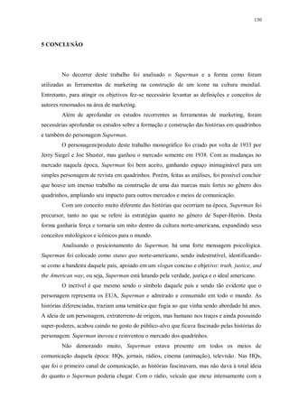 130
5 CONCLUSÃO
No decorrer deste trabalho foi analisado o Superman e a forma como foram
utilizadas as ferramentas de marketing na construção de um ícone na cultura mundial.
Entretanto, para atingir os objetivos fez-se necessário levantar as definições e conceitos de
autores renomados na área de marketing.
Além de aprofundar os estudos recorrentes as ferramentas de marketing, foram
necessárias aprofundar os estudos sobre a formação e construção das histórias em quadrinhos
e também do personagem Superman.
O personagem/produto deste trabalho monográfico foi criado por volta de 1933 por
Jerry Siegel e Joe Shuster, mas ganhou o mercado somente em 1938. Com as mudanças no
mercado naquela época, Superman foi bem aceito, ganhando espaço inimaginável para um
simples personagem de revista em quadrinhos. Porém, feitas as análises, foi possível concluir
que houve um imenso trabalho na construção de uma das marcas mais fortes no gênero dos
quadrinhos, ampliando seu impacto para outros mercados e meios de comunicação.
Com um conceito muito diferente das histórias que ocorriam na época, Superman foi
precursor, tanto no que se refere às estratégias quanto no gênero de Super-Heróis. Desta
forma ganharia força e tornaria um mito dentro da cultura norte-americana, expandindo seus
conceitos mitológicos e icônicos para o mundo.
Analisando o posicionamento do Superman, há uma forte mensagem psicológica.
Superman foi colocado como status quo norte-americano, sendo indestrutível, identificando-
se como a bandeira daquele país, apoiado em um slogan conciso e objetivo: truth, justice, and
the American way, ou seja, Superman está lutando pela verdade, justiça e o ideal americano.
O incrível é que mesmo sendo o símbolo daquele país e sendo tão evidente que o
personagem representa os EUA, Superman e admirado e consumido em todo o mundo. As
histórias diferenciadas, traziam uma temática que fugia ao que vinha sendo abordado há anos.
A ideia de um personagem, extraterreno de origem, mas humano nos traços e ainda possuindo
super-poderes, acabou caindo no gosto do público-alvo que ficava fascinado pelas histórias do
personagem. Superman inovou e reinventou o mercado dos quadrinhos.
Não demorando muito, Superman estava presente em todos os meios de
comunicação daquela época: HQs, jornais, rádios, cinema (animação), televisão. Nas HQs,
que foi o primeiro canal de comunicação, as histórias fascinavam, mas não dava à total ideia
do quanto o Superman poderia chegar. Com o rádio, veículo que mexe intensamente com a
 