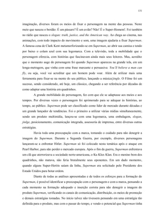 131
imaginação, diversos foram os meios de fixar o personagem na mente das pessoas. Neste
meio que nasceu o bordão: É um pássaro? É um avião? Não! É o Super-Homem!. Foi também
no rádio que nasceu o slogan: truth, justice, and the American way. Ao chega ao cinema, nas
animações, com todo impacto do movimento e som, uma imagem ajudaria a fixar Superman.
A famosa cena de Clark Kent metamorforizando-se em Superman, ao abrir sua camisa e tendo
por baixo o colam azul com sua logomarca. Com a televisão, toda a mobilidade que o
personagem oferecia, com histórias que fascinavam ainda mais seus leitores. Mas, acredito
que o momento auge do personagem foi quando Superman apareceu na grande tela, em um
longa-metragem, que vinha com uma frase marcante e persuasiva: You’ll believe a man can
fly, ou seja, você vai acreditar que um homem pode voar. Além de utilizar mais uma
ferramenta para fixar-se na mente do seu público, lançando a música/jingle. O Filme foi um
sucesso, sendo considerado, até hoje, um clássico, chegando a ser referência por décadas de
como adaptar uma história em quadrinhos.
A grande mobilidade do personagem, fez com que ele se adaptasse aos meios e aos
tempos. Por diversas vezes o personagem foi aprimorado para se adequar às histórias, ao
tempo, ao público. Superman pode ser classificado como líder de mercado durante décadas e
um grande lançador de tendências. Foi o primeiro a utilizar várias mídias simultaneamente,
sendo um produto multimídia, lançou-se com uma logomarca, uma embalagem, slogan,
jinlge, posicionamento, comunicação integrada, assessoria de imprensa, entre diversas outras
estratégias.
Havia toda uma preocupação com a marca, tomando o cuidado para não denegrir a
imagem do Superman. Durante a Segunda Guerra, por exemplo, diversos personagens
lançaram-se a enfrentar Hitler. Superman só foi colocado nesta temática após o ataque em
Pearl Harbor, para não perder o mercado europeu. Após o fim da guerra, Superman enfrentava
um clã que aterrorizava a sociedade norte-americana, o Ku Klux Klan. Era o menino bom dos
quadrinhos, não matava, não feria brutalmente seus oponentes. Em um dado momento,
quando alguns Super-Heróis saíam da linha, Superman era solicitado pelo Presidente dos
Estado Unidos para botar ordem.
Diante de todas as análises apresentadas e de todos os esforços para a formação do
Superman, é possível identificar a preocupação com o personagem e com a marca, pensando a
cada momento na formação adequado e inserção correta para não denegrir a imagem do
produto Superman, verificando os canais de comunicação, distribuição, os meios de promoção
e demais estratégias tomadas. No início talvez não tivessem pensando em uma estratégia tão
definida para o produto, mas com o passar do tempo, e vendo o potencial que Superman tinha
 