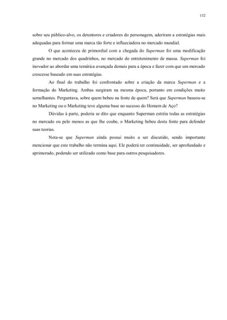132
sobre seu público-alvo, os detentores e criadores do personagem, aderiram a estratégias mais
adequadas para formar uma marca tão forte e influeciadora no mercado mundial.
O que aconteceu de primordial com a chegada do Superman foi uma modificação
grande no mercado dos quadrinhos, no mercado do entretenimento de massa. Superman foi
inovador ao abordar uma temática avançada demais para a época e fazer com que um mercado
crescesse baseado em suas estratégias.
Ao final do trabalho foi confrontado sobre a criação da marca Superman e a
formação do Marketing. Ambas surgiram na mesma época, portanto em condições muito
semelhantes. Perguntava, sobre quem bebeu na fonte de quem? Será que Superman baseou-se
no Marketing ou o Marketing teve alguma base no sucesso do Homem de Aço?
Dúvidas à parte, poderia se dito que enquanto Superman estréia todas as estratégias
no mercado ou pelo menos as que lhe coube, o Marketing bebeu desta fonte para defender
suas teorias.
Nota-se que Superman ainda possui muito a ser discutido, sendo importante
mencionar que este trabalho não termina aqui. Ele poderá ter continuidade, ser aprofundado e
aprimorado, podendo ser utilizado como base para outros pesquisadores.
 