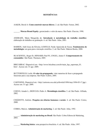 133
REFERÊNCIAS
AAKER, David A. Como construir marcas líderes. 2. ed. São Paulo: Futura, 2002.
______. Marcas Brand Equity: gerenciando o valor da marca. São Paulo: Elsevier, 1998.
ANDRADE, Maria Margarida de. Introdução à metodologia do trabalho científico:
elaboração de trabalhos na graduação. 6. ed. São Paulo: Atlas, 2003.
BARROS, Aidil Jesus da Silveira; LEHFELD, Neide Aparecida de Souza. Fundamentos de
metodologia: um guia para a iniciação científica. 2. ed. São Paulo: Makron Books, 2000.
BLACKWEEL, Roger D.; MINIARD, Paul W.; ENGEL, James F. Comportamento do
consumidor. São Paulo: Thomson, 2005.
BRICABRAC. Disponível em: <http://www.bricabrac.com.br/main_hqs_superman_01.
htm>. Acesso em: 31 ago. 2009.
BUTTERFIELD, Leslie. O valor da propaganda: vinte maneiras de fazer a propaganda
funcionar para a sua empresa. São Paulo: Cultrix, 2005.
CARTOONS. Disponível em: <http://cartoons.osu.edu/yellowkid/1896/may/1896-05-17.jpg>.
Acesso em: 31 ago. 2009.
CERVO, Amado L.; BERVIAN, Pedro A. Metodologia científica. 5. ed. São Paulo: Afiliada,
2002.
CHIZZOTTI, Antônio. Pesquisa em ciências humanas e sociais. 4. ed. São Paulo: Cortez,
2000.
COBRA, Marcos. Administração de marketing. 2. ed. São Paulo: Atlas, 1992.
______. Administração de marketing no Brasil. São Paulo: Cobra Editora de Marketing,
2003.
______. Marketing básico: uma perspectiva brasileira. 4. ed. São Paulo: Atlas, 1997.
 