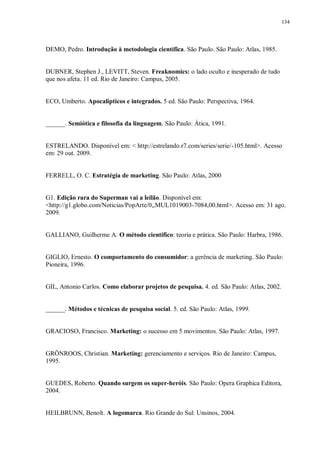 134
DEMO, Pedro. Introdução à metodologia científica. São Paulo. São Paulo: Atlas, 1985.
DUBNER, Stephen J., LEVITT, Steven. Freaknomics: o lado oculto e inesperado de tudo
que nos afeta. 11 ed. Rio de Janeiro: Campus, 2005.
ECO, Umberto. Apocalípticos e integrados. 5 ed. São Paulo: Perspectiva, 1964.
______. Semiótica e filosofia da linguagem. São Paulo: Ática, 1991.
ESTRELANDO. Disponível em: < http://estrelando.r7.com/series/serie/-105.html>. Acesso
em: 29 out. 2009.
FERRELL, O. C. Estratégia de marketing. São Paulo: Atlas, 2000
G1. Edição rara do Superman vai a leilão. Disponível em:
<http://g1.globo.com/Noticias/PopArte/0,,MUL1019003-7084,00.html>. Acesso em: 31 ago.
2009.
GALLIANO, Guilherme A. O método científico: teoria e prática. São Paulo: Harbra, 1986.
GIGLIO, Ernesto. O comportamento do consumidor: a gerência de marketing. São Paulo:
Pioneira, 1996.
GIL, Antonio Carlos. Como elaborar projetos de pesquisa. 4. ed. São Paulo: Atlas, 2002.
______. Métodos e técnicas de pesquisa social. 5. ed. São Paulo: Atlas, 1999.
GRACIOSO, Francisco. Marketing: o sucesso em 5 movimentos. São Paulo: Atlas, 1997.
GRÖNROOS, Christian. Marketing: gerenciamento e serviços. Rio de Janeiro: Campus,
1995.
GUEDES, Roberto. Quando surgem os super-heróis. São Paulo: Opera Graphica Editora,
2004.
HEILBRUNN, Benoît. A logomarca. Rio Grande do Sul: Unsinos, 2004.
 