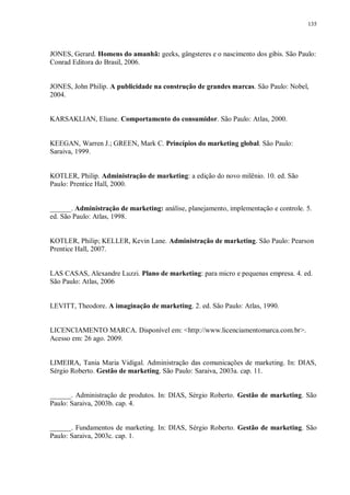 135
JONES, Gerard. Homens do amanhã: geeks, gângsteres e o nascimento dos gibis. São Paulo:
Conrad Editora do Brasil, 2006.
JONES, John Philip. A publicidade na construção de grandes marcas. São Paulo: Nobel,
2004.
KARSAKLIAN, Eliane. Comportamento do consumidor. São Paulo: Atlas, 2000.
KEEGAN, Warren J.; GREEN, Mark C. Princípios do marketing global. São Paulo:
Saraiva, 1999.
KOTLER, Philip. Administração de marketing: a edição do novo milênio. 10. ed. São
Paulo: Prentice Hall, 2000.
______. Administração de marketing: análise, planejamento, implementação e controle. 5.
ed. São Paulo: Atlas, 1998.
KOTLER, Philip; KELLER, Kevin Lane. Administração de marketing. São Paulo: Pearson
Prentice Hall, 2007.
LAS CASAS, Alexandre Luzzi. Plano de marketing: para micro e pequenas empresa. 4. ed.
São Paulo: Atlas, 2006
LEVITT, Theodore. A imaginação de marketing. 2. ed. São Paulo: Atlas, 1990.
LICENCIAMENTO MARCA. Disponível em: <http://www.licenciamentomarca.com.br>.
Acesso em: 26 ago. 2009.
LIMEIRA, Tania Maria Vidigal. Administração das comunicações de marketing. In: DIAS,
Sérgio Roberto. Gestão de marketing. São Paulo: Saraiva, 2003a. cap. 11.
______. Administração de produtos. In: DIAS, Sérgio Roberto. Gestão de marketing. São
Paulo: Saraiva, 2003b. cap. 4.
______. Fundamentos de marketing. In: DIAS, Sérgio Roberto. Gestão de marketing. São
Paulo: Saraiva, 2003c. cap. 1.
 