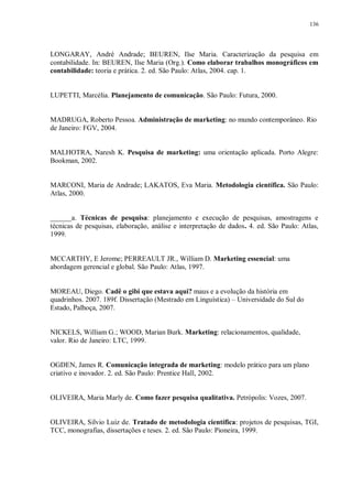 136
LONGARAY, André Andrade; BEUREN, Ilse Maria. Caracterização da pesquisa em
contabilidade. In: BEUREN, Ilse Maria (Org.). Como elaborar trabalhos monográficos em
contabilidade: teoria e prática. 2. ed. São Paulo: Atlas, 2004. cap. 1.
LUPETTI, Marcélia. Planejamento de comunicação. São Paulo: Futura, 2000.
MADRUGA, Roberto Pessoa. Administração de marketing: no mundo contemporâneo. Rio
de Janeiro: FGV, 2004.
MALHOTRA, Naresh K. Pesquisa de marketing: uma orientação aplicada. Porto Alegre:
Bookman, 2002.
MARCONI, Maria de Andrade; LAKATOS, Eva Maria. Metodologia científica. São Paulo:
Atlas, 2000.
______a. Técnicas de pesquisa: planejamento e execução de pesquisas, amostragens e
técnicas de pesquisas, elaboração, análise e interpretação de dados. 4. ed. São Paulo: Atlas,
1999.
MCCARTHY, E Jerome; PERREAULT JR., William D. Marketing essencial: uma
abordagem gerencial e global. São Paulo: Atlas, 1997.
MOREAU, Diego. Cadê o gibi que estava aqui? maus e a evolução da história em
quadrinhos. 2007. 189f. Dissertação (Mestrado em Linguística) – Universidade do Sul do
Estado, Palhoça, 2007.
NICKELS, William G.; WOOD, Marian Burk. Marketing: relacionamentos, qualidade,
valor. Rio de Janeiro: LTC, 1999.
OGDEN, James R. Comunicação integrada de marketing: modelo prático para um plano
criativo e inovador. 2. ed. São Paulo: Prentice Hall, 2002.
OLIVEIRA, Maria Marly de. Como fazer pesquisa qualitativa. Petrópolis: Vozes, 2007.
OLIVEIRA, Silvio Luiz de. Tratado de metodologia científica: projetos de pesquisas, TGI,
TCC, monografias, dissertações e teses. 2. ed. São Paulo: Pioneira, 1999.
 