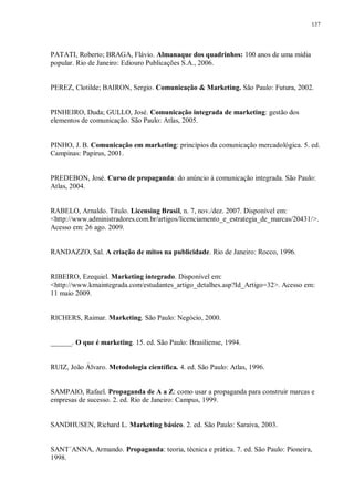 137
PATATI, Roberto; BRAGA, Flávio. Almanaque dos quadrinhos: 100 anos de uma mídia
popular. Rio de Janeiro: Ediouro Publicações S.A., 2006.
PEREZ, Clotilde; BAIRON, Sergio. Comunicação & Marketing. São Paulo: Futura, 2002.
PINHEIRO, Duda; GULLO, José. Comunicação integrada de marketing: gestão dos
elementos de comunicação. São Paulo: Atlas, 2005.
PINHO, J. B. Comunicação em marketing: princípios da comunicação mercadológica. 5. ed.
Campinas: Papirus, 2001.
PREDEBON, José. Curso de propaganda: do anúncio à comunicação integrada. São Paulo:
Atlas, 2004.
RABELO, Arnaldo. Titulo. Licensing Brasil, n. 7, nov./dez. 2007. Disponível em:
<http://www.administradores.com.br/artigos/licenciamento_e_estrategia_de_marcas/20431/>.
Acesso em: 26 ago. 2009.
RANDAZZO, Sal. A criação de mitos na publicidade. Rio de Janeiro: Rocco, 1996.
RIBEIRO, Ezequiel. Marketing integrado. Disponível em:
<http://www.kmaintegrada.com/estudantes_artigo_detalhes.asp?Id_Artigo=32>. Acesso em:
11 maio 2009.
RICHERS, Raimar. Marketing. São Paulo: Negócio, 2000.
______. O que é marketing. 15. ed. São Paulo: Brasiliense, 1994.
RUIZ, João Álvaro. Metodologia científica. 4. ed. São Paulo: Atlas, 1996.
SAMPAIO, Rafael. Propaganda de A a Z: como usar a propaganda para construir marcas e
empresas de sucesso. 2. ed. Rio de Janeiro: Campus, 1999.
SANDHUSEN, Richard L. Marketing básico. 2. ed. São Paulo: Saraiva, 2003.
SANT´ANNA, Armando. Propaganda: teoria, técnica e prática. 7. ed. São Paulo: Pioneira,
1998.
 