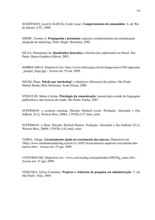 138
SCHIFFMAN, Leon G; KANUK, Leslie Lazar. Comportamento do consumidor. 6. ed. Rio
de Janeiro: LTC, 2000.
SHIMP, Terence A. Propaganda e promoção: aspectos complementares da comunicação
integrada de marketing. Porto Alegre: Bookman, 2002.
SILVA, Diamantino da. Quadrinhos dourados: a história dos suplementos no Brasil. São
Paulo: Opera Graphica Editora, 2003.
SOBRECARGA. Disponível em:<http://www.sobrecarga.com.br/images/news1205/superman
_prequel_large.jpg>. Acesso em: 29 out. 2009.
SOUKI, Ômar. Paixão por marketing!: o fantástico diferencial dos gênios. São Paulo:
Market Books; Belo Horizonte: Souki House, 2000.
STROCCHI, Maria Cristina. Psicologia da comunicação: manual para estudo da linguagem
publicitária e das técnicas de venda. São Paulo: Paulus, 2007.
SUPERMAN: a aventura continua. Direção: Richard Lester. Produção: Alexandre e Ilya
Salkind. [S.l.]: Warwer Bros, 2006a. 2 DVDs (127 min), color.
SUPERMAN: o filme. Direção: Richard Donner. Produção: Alexandre e Ilya Salkind. [S.l.]:
Warwer Bros, 2006b. 3 DVDs (142 min), color.
TERRA, Thiago. Licenciamento ajuda no crescimento das marcas. Disponível em:
<http://www.mundodomarketing.com.br/11,10587,licenciamento-ajuda-no-crescimento-das-
marcas.htm>. Acesso em: 25 ago. 2009.
UNIVERSO HQ. Disponível em: <www.universohq.com/quadrinhos/2005/hq_cenas.cfm>.
Acesso em: 31 ago. 2009.
VERGARA, Sylvia Constante. Projetos e relatórios de pesquisa em administração. 5. ed.
São Paulo: Atlas, 2004.
 