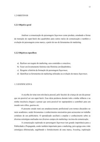 13
1.2 OBJETIVOS
1.2.1 Objetivo geral
Analisar a comunicação do personagem Superman como produto, estudando a forma
da transição do super-herói dos quadrinhos para outros meios de comunicação e também a
evolução do personagem como marca, a partir do uso de ferramentas do marketing.
1.2.2 Objetivos específicos
a) Realizar um resgate do marketing, seus conteúdos e conceitos;
b) Fazer um levantamento histórico das Histórias em Quadrinhos;
c) Resgatar a história da formação do personagem Superman;
d) Identificar as ferramentas do marketing utilizadas na evolução da marca Superman;
1.3 JUSTIFICATIVA
A escolha do tema tem relevância pessoal, pelo fascínio de criança de um dia pensar
que era possível ser um super-herói. Essa ideia perdurou durante toda a minha infância e na
minha inocência cheguei a pensar que seria possível ter superpoderes e contribuir para um
mundo sem vilões, guerras etc.
O presente estudo trará um amadurecimento profissional com termos discutidos no
meio acadêmico, sendo ferramentas e conhecimentos necessários para acrescentar no trabalho
cotidiano de um publicitário. O aprendizado auxiliará a ampliar o conhecimento sobre as
diversas estratégias analisadas nos diversos campos do marketing e na área da comunicação.
A comunicação explorada no personagem Superman tem grande importância para a
Publicidade e Propaganda, sendo também importante para o marketing, pois agrega uma visão
estratégica diferenciada, englobando o fortalecimento de uma marca, branding, exploração
 