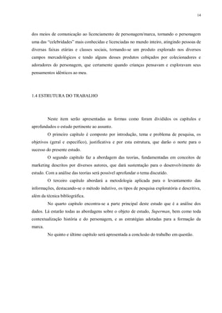 14
dos meios de comunicação ao licenciamento de personagem/marca, tornando o personagem
uma das “celebridades” mais conhecidas e licenciadas no mundo inteiro, atingindo pessoas de
diversas faixas etárias e classes sociais, tornando-se um produto explorado nos diversos
campos mercadológicos e tendo alguns desses produtos cobiçados por colecionadores e
adoradores do personagem, que certamente quando crianças pensavam e exploravam seus
pensamentos idênticos ao meu.
1.4 ESTRUTURA DO TRABALHO
Neste item serão apresentadas as formas como foram divididos os capítulos e
aprofundados o estudo pertinente ao assunto.
O primeiro capítulo é composto por introdução, tema e problema de pesquisa, os
objetivos (geral e específico), justificativa e por esta estrutura, que darão o norte para o
sucesso do presente estudo.
O segundo capítulo faz a abordagem das teorias, fundamentadas em conceitos de
marketing descritos por diversos autores, que dará sustentação para o desenvolvimento do
estudo. Com a análise das teorias será possível aprofundar o tema discutido.
O terceiro capítulo abordará a metodologia aplicada para o levantamento das
informações, destacando-se o método indutivo, os tipos de pesquisa exploratória e descritiva,
além da técnica bibliográfica.
No quarto capítulo encontra-se a parte principal deste estudo que é a análise dos
dados. Lá estarão todas as abordagens sobre o objeto de estudo, Superman, bem como toda
contextualização história e do personagem, e as estratégias adotadas para a formação da
marca.
No quinto e último capítulo será apresentada a conclusão do trabalho em questão.
 