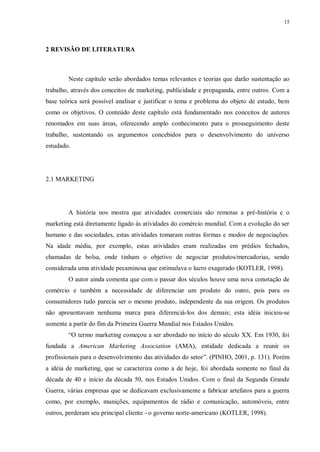 15
2 REVISÃO DE LITERATURA
Neste capítulo serão abordados temas relevantes e teorias que darão sustentação ao
trabalho, através dos conceitos de marketing, publicidade e propaganda, entre outros. Com a
base teórica será possível analisar e justificar o tema e problema do objeto de estudo, bem
como os objetivos. O conteúdo deste capítulo está fundamentado nos conceitos de autores
renomados em suas áreas, oferecendo amplo conhecimento para o prosseguimento deste
trabalho, sustentando os argumentos concebidos para o desenvolvimento do universo
estudado.
2.1 MARKETING
A história nos mostra que atividades comerciais são remotas a pré-história e o
marketing está diretamente ligado às atividades do comércio mundial. Com a evolução do ser
humano e das sociedades, estas atividades tomaram outras formas e modos de negociações.
Na idade média, por exemplo, estas atividades eram realizadas em prédios fechados,
chamadas de bolsa, onde tinham o objetivo de negociar produtos/mercadorias, sendo
considerada uma atividade pecaminosa que estimulava o lucro exagerado (KOTLER, 1998).
O autor ainda comenta que com o passar dos séculos houve uma nova conotação de
comércio e também a necessidade de diferenciar um produto do outro, pois para os
consumidores tudo parecia ser o mesmo produto, independente da sua origem. Os produtos
não apresentavam nenhuma marca para diferenciá-los dos demais; esta idéia iniciou-se
somente a partir do fim da Primeira Guerra Mundial nos Estados Unidos.
“O termo marketing começou a ser abordado no início do século XX. Em 1930, foi
fundada a American Marketing Association (AMA), entidade dedicada a reunir os
profissionais para o desenvolvimento das atividades do setor”. (PINHO, 2001, p. 131). Porém
a idéia de marketing, que se caracteriza como a de hoje, foi abordada somente no final da
década de 40 e início da década 50, nos Estados Unidos. Com o final da Segunda Grande
Guerra, várias empresas que se dedicavam exclusivamente a fabricar artefatos para a guerra
como, por exemplo, munições, equipamentos de rádio e comunicação, automóveis, entre
outros, perderam seu principal cliente - o governo norte-americano (KOTLER, 1998).
 