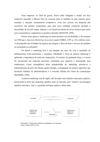 16
Estas empresas, ao final da guerra, foram então obrigadas a mudar seu foco
comercial, passando a fabricar bens de consumo para os cidadãos de uma maneira geral,
tornando o mercado extremamente competitivo. Com isso ocorreu um despertar dos
executivos das grandes corporações, para uma nova realidade comercial, havendo a
necessidade de investir tempo, dinheiro e um desenvolvimento de novas técnicas para atrair
esses consumidores a adquirirem os produtos ofertados (KOTLER, 1998).
Porém, nessa época o marketing era muito primário em sua definição, e foi somente
em 1960 que a American Marketing Association (apud COBRA, 1997, p. 23) o definiu como:
“o desempenho das atividades de negócio que dirigem o fluxo de bens e serviços do produtor
ao consumidor ou utilizador”.
No Brasil, o marketing teve a sua chegada nos anos 50, com a instalação de
multinacionais norte-americanas e européias, difundindo a força da palavra marketing e
aplicando a importância do tema nas corporações. O conceito foi ganhando força, e o termo
foi incorporado nas empresas nacionais, orientando seus negócios e aumentando seus
rendimentos. Como conseqüência desta popularização do marketing, percebe-se a
industrialização do país nas últimas quatro décadas, a propagação de ensinos superiores que
formaram milhares de administradores e a crescente difusão dos meios de comunicação
(RICHERS, 1994).
A palavra marketing vem do inglês, não havendo uma tradução exata para a palavra,
porém pode-se dizer que marketing significa atuar no mercado, pois “market” em português
significa mercado e “ing” é o gerúndio da língua inglesa e indica ação.
Ilustração 1: Fatores que influem na produção e no consumo
Fonte: Cobra (1997, p. 22).
 