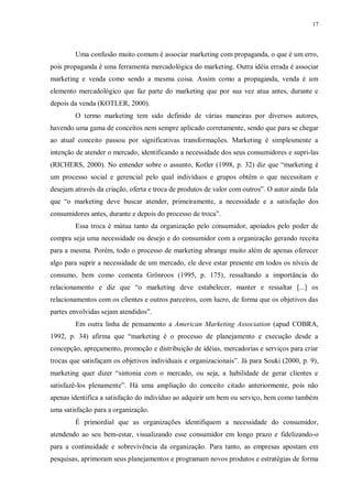 17
Uma confusão muito comum é associar marketing com propaganda, o que é um erro,
pois propaganda é uma ferramenta mercadológica do marketing. Outra idéia errada é associar
marketing e venda como sendo a mesma coisa. Assim como a propaganda, venda é um
elemento mercadológico que faz parte do marketing que por sua vez atua antes, durante e
depois da venda (KOTLER, 2000).
O termo marketing tem sido definido de várias maneiras por diversos autores,
havendo uma gama de conceitos nem sempre aplicado corretamente, sendo que para se chegar
ao atual conceito passou por significativas transformações. Marketing é simplesmente a
intenção de atender o mercado, identificando a necessidade dos seus consumidores e supri-las
(RICHERS, 2000). No entender sobre o assunto, Kotler (1998, p. 32) diz que “marketing é
um processo social e gerencial pelo qual indivíduos e grupos obtêm o que necessitam e
desejam através da criação, oferta e troca de produtos de valor com outros”. O autor ainda fala
que “o marketing deve buscar atender, primeiramente, a necessidade e a satisfação dos
consumidores antes, durante e depois do processo de troca”.
Essa troca é mútua tanto da organização pelo consumidor, apoiados pelo poder de
compra seja uma necessidade ou desejo e do consumidor com a organização gerando receita
para a mesma. Porém, todo o processo de marketing abrange muito além de apenas oferecer
algo para suprir a necessidade de um mercado, ele deve estar presente em todos os níveis de
consumo, bem como comenta Grönroos (1995, p. 175), ressaltando a importância do
relacionamento e diz que “o marketing deve estabelecer, manter e ressaltar [...] os
relacionamentos com os clientes e outros parceiros, com lucro, de forma que os objetivos das
partes envolvidas sejam atendidos”.
Em outra linha de pensamento a American Marketing Association (apud COBRA,
1992, p. 34) afirma que “marketing é o processo de planejamento e execução desde a
concepção, apreçamento, promoção e distribuição de idéias, mercadorias e serviços para criar
trocas que satisfaçam os objetivos individuais e organizacionais”. Já para Souki (2000, p. 9),
marketing quer dizer “sintonia com o mercado, ou seja, a habilidade de gerar clientes e
satisfazê-los plenamente”. Há uma ampliação do conceito citado anteriormente, pois não
apenas identifica a satisfação do indivíduo ao adquirir um bem ou serviço, bem como também
uma satisfação para a organização.
É primordial que as organizações identifiquem a necessidade do consumidor,
atendendo ao seu bem-estar, visualizando esse consumidor em longo prazo e fidelizando-o
para a continuidade e sobrevivência da organização. Para tanto, as empresas apostam em
pesquisas, aprimoram seus planejamentos e programam novos produtos e estratégias de forma
 