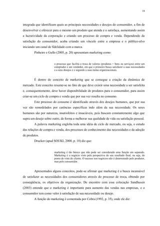 18
integrada que identificam quais as principais necessidades e desejos do consumidor, a fim de
desenvolver e oferecer para o mesmo um produto que atenda e o satisfaça, aumentando assim
a lucratividade da corporação e criando um processo de compra e venda. Dependendo da
satisfação do consumidor, acaba criando um vínculo entre a empresa e o público-alvo
iniciando um canal de fidelidade com a marca.
Pinheiro e Gullo (2005, p. 20) apresentam marketing como:
o processo que facilita a troca de valores (produtos = bens ou serviços) entre um
comprador e um vendedor, em que o primeiro busca satisfazer a suas necessidades
e a seus desejos e o segundo a suas metas organizacionais.
É dentro do conceito de marketing que se consegue a criação da dinâmica de
mercado. Este conceito resume-se no fato de que deve existir uma necessidade a ser satisfeita
e, consequentemente, deve haver disponibilidade de produtos para o consumidor, para assim
criar-se um ciclo de compra e venda que por sua vez resulta no consumo.
Este processo do consumo é identificado através dos desejos humanos, que por sua
vez são remodelados por carências específicas indo além da sua necessidade. Os seres
humanos são por natureza, insatisfeitos e insaciáveis, pois buscam constantemente algo que
supra um desejo sobre outro, de forma a melhorar sua qualidade de vida ou satisfação pessoal.
A palavra marketing engloba toda uma idéia de ciclo de mercado, ou seja, o estudo
das relações de compra e venda, dos processos de conhecimento das necessidades e da adoção
de produtos.
Drucker (apud SOUKI, 2000, p. 10) diz que:
marketing é tão básico que não pode ser considerado uma função em separado.
Marketing é o negócio visto pela perspectiva do seu resultado final, ou seja, do
ponto de vista do cliente. O sucesso nos negócios não é determinado pelo produtor,
mas pelo consumidor.
Apresentados alguns conceitos, pode-se afirmar que marketing é a busca incansável
de satisfazer as necessidades dos consumidores através do processo de troca, obtendo por
conseqüência, os objetivos da organização. De encontro com essa colocação Sandhusen
(2003) entende que o marketing é importante para aumento das vendas nas empresas, e o
consumidor tem como valor à satisfação de sua necessidade ou desejo.
A função do marketing é comentada por Cobra (1992, p. 35), onde ele diz:
 