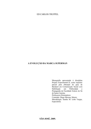 1
ED CARLOS TRUPPEL
A EVOLUÇÃO DA MARCA SUPERMAN
Monografia apresentada à disciplina
Projeto Experimental II, como requisito
parcial para obtenção do grau de
Bacharel em Comunicação Social com
Habilitação em Publicidade e
Propaganda da Faculdade Estácio de Sá
de Santa Catarina.
Professores Orientadores:
Conteúdo: Diego Moreau, Mestre.
Metodologia: Sandra M. Lohn Vargas,
Especialista.
SÃO JOSÉ, 2009.
 