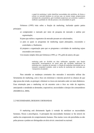 19
o papel do marketing é então identificar necessidades não satisfeitas, de forma a
colocar no mercado produtos ou serviços que, ao mesmo tempo, proporcionem
satisfação dos consumidores, gere resultados auspiciosos aos acionistas e ajudem a
melhorar a qualidade de vida das pessoas e da comunidade em geral.
Grönroos (1995) trata sobre a função de marketing, incluindo quatro partes
principais:
a) compreender o mercado por meio de pesquisa de mercado e análise por
segmentação;
b) para que nichos e segmentos de mercado possam ser selecionados;
c) para os quais os programas de marketing sejam planejados, executados e
controlados e, finalmente;
d) preparar a organização para que os programas e atividades de marketing sejam
executados com sucesso.
Um resumo simples feito por Grönroos (1995, p. 179, grifo do autor), diz que:
marketing pode ser dividido em duas subfunções separadas: uma função
especialista, encarregando-se da maior parte das atividades tradicionais do
marketing mix e pesquisa de mercado; e a função de marketing relacionada com as
intenções comprador-vendedor, onde as tarefas de marketing são realizadas por
„marqueteiros de plantão‟.
Para entender as mudanças constantes dos mercados é necessário utilizar das
ferramentas de marketing, com o foco em minimizar o máximo possível as chances de que
algo possa dar errado, ou proteger e diminuir os riscos em mercados cada vez mais dinâmicos.
Essa orientação para o marketing vai de encontro com o foco na visão de negócios,
antecipando e atendendo as demandas, expectativas, necessidades e desejos dos consumidores
(MADRUGA, 2004).
2.2 NECESSIDADES, DESEJOS E DEMANDAS
O marketing está diretamente ligado à vontade de satisfazer as necessidades
humanas, físicas e psicológicas. A percepção das necessidades humanas se faz através da
análise da compreensão do comportamento humano. Elas muitas vezes são percebidas ou não
pelas pessoas e podem ser distinguidas em dois níveis: emocional ou racional.
 