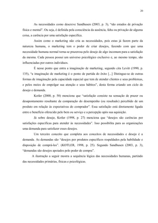 20
As necessidades como descreve Sandhusen (2003, p. 3), “são estados de privação
física e mental”. Ou seja, é definida pela consciência da ausência, falta ou privação de alguma
coisa, a carência por uma satisfação específica.
Assim como o marketing não cria as necessidades, pois estas já fazem parte da
natureza humana, o marketing tem o poder de criar desejos, fazendo com que uma
necessidade humana normal torna-se prazerosa pelo desejo de algo incomum para a satisfação
da mesma. Cada pessoa possui um universo psicológico exclusivo e, ao mesmo tempo, são
influenciadas por outros indivíduos.
É nesse ponto que entra a imaginação de marketing, segundo cita Levitt (1990, p.
135), “a imaginação de marketing é o ponto de partida do êxito [...] Distingue-se de outras
formas de imaginação pela capacidade especial que tem de atender clientes e seus problemas,
e pelos meios de empolgar sua atenção e seus hábitos”, desta forma criando um ciclo de
desejo e demanda.
Kotler (2000, p. 58) menciona que “satisfação consiste na sensação de prazer ou
desapontamento resultante da comparação do desempenho (ou resultado) percebido de um
produto em relação às expectativas do comprador”. Essa satisfação está diretamente ligada
entre o benefício oferecido pelo bem ou serviço e a percepção após sua aquisição.
Já sobre desejo, Kotler (1998, p. 27) menciona que “desejos são carências por
satisfações específicas para atender às necessidades”. Isso possibilita para as organizações
uma demanda para satisfazer esses desejos.
Um terceiro conceito que completa aos conceitos de necessidades e desejo é a
demanda. As demandas são “desejos por produtos específicos respaldados pela habilidade e
disposição de comprá-los”. (KOTLER, 1998, p. 25). Segundo Sandhusen (2003, p. 3),
“demandas são desejos apoiados pelo poder de compra”.
A ilustração a seguir mostra a sequência lógica das necessidades humanas, partindo
das necessidades primárias, físicas e psicológicas.
 