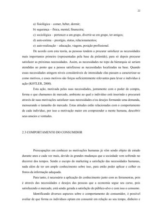 22
a) fisiológica – comer, beber, dormir;
b) segurança – física, mental, financeira;
c) sociológica – pertencer a um grupo, divertir-se em grupo, ter amigos;
d) auto-estima – prestígio, status, relacionamentos;
e) auto-realização – educação, viagens, posição profissional.
De acordo com esta teoria, as pessoas tendem a procurar satisfazer as necessidades
mais importantes primeiro (representadas pela base da pirâmide), para só depois procurar
satisfazer as próximas necessidades. Assim, as necessidades no topo da hierarquia só seriam
atendidas ao ponto que a pessoa satisfizesse as necessidades localizadas na base. Quando
essas necessidades atingem níveis consideráveis de intensidade elas passam a caracterizar-se
como motivos, e esses motivos são forças suficientemente relevantes para levar o indivíduo à
ação (KOTLER, 2000).
Esta ação, motivada pelas suas necessidades, juntamente com o poder de compra,
forma o que chamamos de mercado, ambiente ao qual o indivíduo está inserindo e procurará
através de suas motivações satisfazer suas necessidades e/ou desejos formando uma demanda,
mensurando o tamanho do mercado. Estas atitudes estão relacionadas com o comportamento
de cada indivíduo, por isso a motivação maior em compreender a mente humana, descobrir
seus anseios e vontades.
2.3 COMPORTAMENTO DO CONSUMIDOR
Preocupações em conhecer as motivações humanas já vêm sendo objeto de estudo
durante anos e cada vez mais, devido às grandes mudanças que a sociedade vem sofrendo no
decorrer dos tempos. Sendo o escopo do marketing a satisfação das necessidades humanas,
nada além de ter um amplo conhecimento sobre isso, para então poder aplicar e colher os
frutos da informação adequada.
Para tanto, é necessário a aplicação do conhecimento junto com as ferramentas, pois
é através das necessidades e desejos das pessoas que a economia segue seu curso, pois
satisfazendo o mercado, está sendo gerada a satisfação do público-alvo e com isso o consumo.
Identificando diversos aspectos sobre o comportamento do consumidor, é possível
avaliar de que forma os indivíduos optam em consumir em relação ao seu tempo, dinheiro e
 