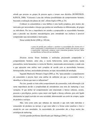 23
atitude que pessoas ou grupos de pessoas agem e tomam suas decisões (SCHIFFMAN;
KANUK, 2000). “Consumir é uma das infinitas possibilidades do comportamento humano,
buscando a realização dos planos de vida”, afirma Giglio (1996, p. 23).
Conhecer os consumidores e seus hábitos é uma tarefa complexa, pois muitos são
motivados por necessidades e desejos que podem ser semelhantes ou diferenciadas, de grupos
ou individuais. Por isso a importância em estudar e compreender as necessidades humanas
para a precisão nas decisões mercadológicas, pois entendendo sua essência é possível
compreender suas necessidades e motivações.
Nesse sentido Kotler (2000, p. 182) diz:
o ponto de partida para conhecer e satisfazer as necessidades dos clientes-alvo é
tentar compreender o comportamento do consumidor; estudar como pessoas, grupos
e organizações selecionam, compram, usam e descartam produtos, serviços, idéias
ou experiências, na busca de suas satisfações.
Diversas teorias foram fundadas e analisadas procurando compreender o
comportamento humano, entre elas, a teoria behaviorista, teoria cognitivista, teoria
psicanalítica, teoria humanista e a teoria de Maslow, mencionada anteriormente, e sendo esta
a que apresenta uma análise mais completa de acordo com as necessidades humanas
hierarquizadas, da base, necessidades primárias, ao topo, necessidades de satisfação.
Segundo Blackwell, Miniard e Engel (2005, p. 39), “para entender o comportamento
do consumidor é preciso fazer uma análise do ambiente em que o consumidor vive e
identificar os fatores que mais os influenciam”.
Por isso, quando se trata sobre comportamento do consumidor, toda informação é de
suma importância devido à complexidade de entendermos essa área do marketing e suas
variações. O que define tal comportamento está relacionado a fatores culturais, sociais,
pessoais e psicológicos, porém o peso maior está ligado a fatores culturais, pois está ligado
diretamente ao papel exercido em uma sociedade, determinando seu estilo de compra, opção
de produtos e serviços.
Mas, uma coisa certa que sabemos do mercado é que nele todo indivíduo é
consumidor de produtos ou serviço, o que resta saber é a forma como canalizar o foco e
atende-los em suas ansiedades. As necessidades do consumidor são a força motriz das
estratégias de marketing.
Um dos grandes problemas identificados por Madruga (2004, p. 83), é:
 