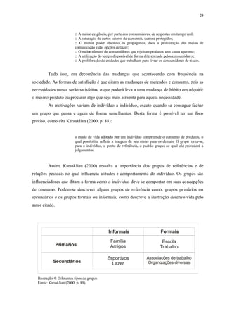 24
□ A maior exigência, por parte dos consumidores, de respostas em tempo real;
□ A saturação de certos setores da economia, outrora protegidos;
□ O menor poder absoluto da propaganda, dada a proliferação dos meios de
comunicação e das opções de lazer;
□ O maior número de consumidores que rejeitam produtos sem causa aparente;
□ A utilização do tempo disponível de forma diferenciada pelos consumidores;
□ A proliferação de enidades que trabalham para livrar os consumidores de riscos.
Tudo isso, em decorrência das mudanças que acontecendo com frequência na
sociedade. As formas de satisfação é que ditam as mudanças de mercados e consumo, pois as
necessidades nunca serão satisfeitas, o que poderá leva a uma mudança de hábito em adquirir
o mesmo produto ou procurar algo que seja mais atraente para aquela necessidade.
As motivações variam de indivíduo a indivíduo, exceto quando se consegue fechar
um grupo que pensa e agem de forma semelhantes. Desta forma é possível ter um foco
preciso, como cita Karsaklian (2000, p. 88):
o modo de vida adotado por um indivíduo compreende o consumo de produtos, o
qual possibilita refletir a imagem de seu status para os demais. O grupo torna-se,
para o indivíduo, o ponto de referência, o padrão graças ao qual ele procederá a
julgamentos.
Assim, Karsaklian (2000) ressalta a importância dos grupos de referências e de
relações pessoais no qual influencia atitudes e comportamento do indivíduo. Os grupos são
influenciadores que ditam a forma como o indivíduo deve se comportar em suas concepções
de consumo. Podem-se descrever alguns grupos de referência como, grupos primários ou
secundários e os grupos formais ou informais, como descreve a ilustração desenvolvida pelo
autor citado.
Ilustração 4: Diferentes tipos de grupos
Fonte: Karsaklian (2000, p. 89).
 