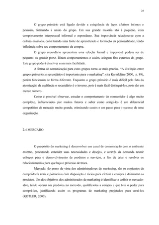 25
O grupo primário está ligado devido a exisgtência de laços afetivos íntimos e
pessoais, formando a união do grupo. Em sua grande maioria são é pequeno, com
comportamento interpessoal informal e espontâneo. Sua importância relaciona-se com a
cultura ensinada, constituindo uma fonte de aprendizado e formação da personalidade, tendo
influência sobre seu comportamento de compra.
O grupo secundário apresentam uma relação formal e impessoal, podem ser de
pequeno ou grande porte. Ditam comportamentos e assim, atingem fins externos do grupo.
Este grupo poderá dissolver com mais facilidade.
A forma de comunicação para estes grupos torna-se mais precisa. “A distinção entre
grupos primários e secundários é importante para o marketing”, cita Karsaklian (2000, p. 89),
porém funcionam de forma diferente. Enquanto o grupo primário é mais difícil pelo fato da
atomização da audiência o secundário é o inverso, pois é mais fácil distingui-los, pois são em
menor número.
Como é possível observar, estudar o comportamento do consumidor é algo muito
complexo, influenciados por muitos fatores e saber como atingi-los é um diferencial
competitivo de mercado muito grande, otimizando custos e um passo para o sucesso de uma
organização
2.4 MERCADO
O propósito do marketing é desenvolver um canal de comunicação com o ambiente
externo, procurando entender suas necessidades e desejos, e através da demanda reunir
esforços para o desenvolvimento de produtos e serviços, a fim de criar e resolver os
relacionamentos para que haja o processo de troca.
Mercado, do ponto de vista dos administradores de marketing, são os conjuntos de
compradores reais e potenciais com disposição e meios para efetuar a compra e demandar os
produtos. Um dos objetivos dos administrados de marketing é identificar e definir o mercado-
alvo, tendo acesso aos produtos no mercado, qualificados a compra e que tem o poder para
comprá-los, justificando assim os programas de marketing projetados para atraí-los
(KOTLER, 2000).
 