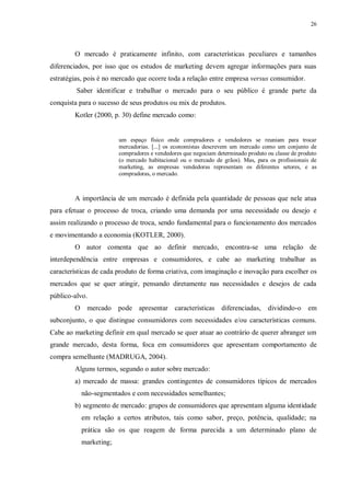26
O mercado é praticamente infinito, com características peculiares e tamanhos
diferenciados, por isso que os estudos de marketing devem agregar informações para suas
estratégias, pois é no mercado que ocorre toda a relação entre empresa versus consumidor.
Saber identificar e trabalhar o mercado para o seu público é grande parte da
conquista para o sucesso de seus produtos ou mix de produtos.
Kotler (2000, p. 30) define mercado como:
um espaço físico onde compradores e vendedores se reuniam para trocar
mercadorias. [...] os economistas descrevem um mercado como um conjunto de
compradores e vendedores que negociam determinado produto ou classe de produto
(o mercado habitacional ou o mercado de grãos). Mas, para os profissionais de
marketing, as empresas vendedoras representam os diferentes setores, e as
compradoras, o mercado.
A importância de um mercado é definida pela quantidade de pessoas que nele atua
para efetuar o processo de troca, criando uma demanda por uma necessidade ou desejo e
assim realizando o processo de troca, sendo fundamental para o funcionamento dos mercados
e movimentando a economia (KOTLER, 2000).
O autor comenta que ao definir mercado, encontra-se uma relação de
interdependência entre empresas e consumidores, e cabe ao marketing trabalhar as
características de cada produto de forma criativa, com imaginação e inovação para escolher os
mercados que se quer atingir, pensando diretamente nas necessidades e desejos de cada
público-alvo.
O mercado pode apresentar características diferenciadas, dividindo-o em
subconjunto, o que distingue consumidores com necessidades e/ou características comuns.
Cabe ao marketing definir em qual mercado se quer atuar ao contrário de querer abranger um
grande mercado, desta forma, foca em consumidores que apresentam comportamento de
compra semelhante (MADRUGA, 2004).
Alguns termos, segundo o autor sobre mercado:
a) mercado de massa: grandes contingentes de consumidores típicos de mercados
não-segmentados e com necessidades semelhantes;
b) segmento de mercado: grupos de consumidores que apresentam alguma identidade
em relação a certos atributos, tais como sabor, preço, potência, qualidade; na
prática são os que reagem de forma parecida a um determinado plano de
marketing;
 