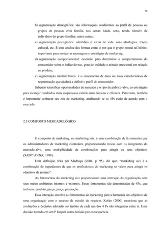 28
b) segmentação demográfica: são informações condizentes ao perfil de pessoas ou
grupos de pessoas e/ou família, tais como: idade, sexo, renda, número de
indivíduos do grupo familiar, entre outras;
c) segmentação psicográfica: identifica o estilo de vida, suas ideologias, traços
cultural, etc. É uma análise das formas como e por que o grupo possui tal hábito,
importante para nortear as mensagens e estratégias de marketing;
d) segmentação comportamental: essencial para determinar o comportamento do
consumidor sobre o índice de uso, grau de lealdade e atitude emocional em relação
ao produto;
e) segmentação multiatributos: é o cruzamento de duas ou mais características de
segmentação que ajudará a definir o perfil do consumidor.
Sabendo identificar oportunidades de mercado e o tipo de público-alvo, as estratégias
para alcançar resultados mais auspiciosos estarão mais focadas e eficazes. Para tanto, também
é importante conhecer seu mix de marketing, analisando se os 4Ps estão de acordo com o
mercado.
2.5 COMPOSTO MERCADOLÓGICO
O composto de marketing, ou marketing mix, é uma combinação de ferramentas que
os administradores de marketing controlam, proporcionando trocas com os integrantes do
mercado-alvo, uma multiplicidade de combinações para atingir os seus objetivos
(SANT´ANNA, 1998).
Uma definição feita por Madruga (2004, p. 95), diz que: “marketing mix é a
combinação de ingredientes de que os profissionais do marketing se valem para atingir os
objetivos de retorno”.
As ferramentas do marketing mix proporcionam uma interação da organização com
seus meios ambientes internos e externos. Essas ferramentas são denominadas de 4Ps, que
incluem: produto, preço, praça, promoção.
Essa interação envolve as ferramentas de marketing para a harmonia dos objetivos de
uma organização com o sucesso da missão de negócio. Kotler (2000) menciona que as
avaliações e decisões adotadas no âmbito de cada um dos 4 Ps são integradas entre si. Uma
decisão tomada em um P forçará outra decisão por consequência.
 