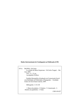 2
Dados Internacionais de Catalogação na Publicação (CIP)
T871a TRUPPEL, Ed Carlos.
A evolução da Marca Surperman. / Ed Carlos Truppel. – São
José, 2009.
139 f. ; il. ; 31 cm.
Acompanha CD-Rom
Trabalho Monográfico (Graduação em Comunicação Social
com Habilidade em Publicidade e Propaganda) – Faculdade
Estácio de Sá de Santa Catarina, 2009.
Bibliografia: f. 133-138
1. Marca de produtos. 2. Produtos. 3. Comunicação. 4.
História em quadrinhos. I. Título.
CDD 658.827
 