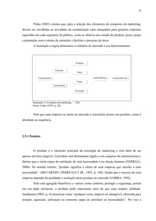 29
Pinho (2001) orienta que, para a seleção dos elementos do composto de marketing,
devem ser escolhidas as atividades de comunicação mais adequadas para gerarem respostas
esperadas em cada segmento de público, como se observa nos estudo do produto, preço, praça
e promoção com o intuito de estimular e facilitar o processo de troca.
A ilustração a seguir demonstra os trâmites de mercado e seu funcionamento.
Ilustração 5: O sistema de marketing – 4 Ps
Fonte: Cobra (1997, p. 28).
Para que uma empresa se insira no mercado é necessário possui um produto, como é
abordado na sequência.
2.5.1 Produto
O produto é o elemento principal da estratégia de marketing e está além de ser
apenas um bem tangível. O produto está diretamente ligado a um conjunto de características e
fatores que o torna capaz da satisfação de uma necessidade e/ou desejo humano (FERRELL,
2000). No sentido restrito, “produto significa a oferta de uma empresa que satisfaz a uma
necessidade”. (MCCARTHY; PERREAULT JR., 1997, p. 148). Sendo que o sucesso de uma
empresa depende da qualidade e aceitação deste produto no mercado (COBRA, 1992).
Nele está agregado benefícios e valores como conforto, prestígio e segurança, porém
em um dado momento, o produto pode representar mais do que uma simples utilidade.
Sandhusen (2003, p. 4) menciona como “qualquer coisa, tangível ou intangível, oferecida para
atenção, aquisição, utilização ou consumo capaz de satisfazer as necessidades”. Por isso a
 
