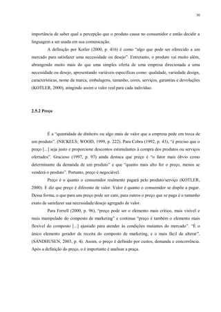 30
importância de saber qual a percepção que o produto causa no consumidor e então decidir a
linguagem a ser usada em sua comunicação.
A definição por Kotler (2000, p. 416) é como “algo que pode ser oferecido a um
mercado para satisfazer uma necessidade ou desejo”. Entretanto, o produto vai muito além,
abrangendo muito mais do que uma simples oferta de uma empresa direcionada a uma
necessidade ou desejo, apresentando variáveis específicas como: qualidade, variedade design,
características, nome da marca, embalagens, tamanho, cores, serviços, garantias e devoluções
(KOTLER, 2000), atingindo assim o valor real para cada indivíduo.
2.5.2 Preço
É a “quantidade de dinheiro ou algo mais de valor que a empresa pede em troca de
um produto”. (NICKELS; WOOD, 1999, p. 222). Para Cobra (1992, p. 43), “é preciso que o
preço [...] seja justo e proporcione descontos estimulantes à compra dos produtos ou serviços
ofertados”. Gracioso (1997, p. 97) ainda destaca que preço é “o fator mais óbvio como
determinante da demanda de um produto” e que “quanto mais alto for o preço, menos se
venderá o produto”. Portanto, preço é negociável.
Preço é o quanto o consumidor realmente pagará pelo produto/serviço (KOTLER,
2000). E diz que preço é diferente de valor. Valor é quanto o consumidor se dispõe a pagar.
Dessa forma, o que para uns preço pode ser caro, para outros o preço que se paga é o tamanho
exato de satisfazer sua necessidade/desejo agregado de valor.
Para Ferrell (2000, p. 96), “preço pode ser o elemento mais crítico, mais visível e
mais manipulado do composto de marketing” e continua “preço é também o elemento mais
flexível do composto [...] ajustado para atender às condições mutantes do mercado”. “É o
único elemento gerador de receita do composto de marketing, e o mais fácil de alterar”.
(SANDHUSEN, 2003, p. 4). Assim, o preço é definido por custos, demanda e concorrência.
Após a definição do preço, o é importante é analisar a praça.
 