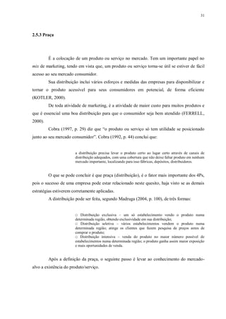 31
2.5.3 Praça
É a colocação de um produto ou serviço no mercado. Tem um importante papel no
mix de marketing, tendo em vista que, um produto ou serviço torna-se útil se estiver de fácil
acesso ao seu mercado consumidor.
Sua distribuição inclui vários esforços e medidas das empresas para disponibilizar e
tornar o produto acessível para seus consumidores em potencial, de forma eficiente
(KOTLER, 2000).
De toda atividade de marketing, é a atividade de maior custo para muitos produtos e
que é essencial uma boa distribuição para que o consumidor seja bem atendido (FERRELL,
2000).
Cobra (1997, p. 29) diz que “o produto ou serviço só tem utilidade se posicionado
junto ao seu mercado consumidor”. Cobra (1992, p. 44) conclui que:
a distribuição precisa levar o produto certo ao lugar certo através de canais de
distribuição adequados, com uma cobertura que não deixe faltar produto em nenhum
mercado importante, localizando para isso fábricas, depósitos, distribuidores.
O que se pode concluir é que praça (distribuição), é o fator mais importante dos 4Ps,
pois o sucesso de uma empresa pode estar relacionado neste quesito, haja visto se as demais
estratégias estiverem corretamente aplicadas.
A distribuição pode ser feita, segundo Madruga (2004, p. 100), de três formas:
□ Distribuição exclusiva – um só estabelecimento vendo o produto numa
determinada região, obtendo exclusividade em sua distribuição;
□ Distribuição seletiva – vários estabelecimentos vendem o produto numa
determinada região; atinge os clientes que fazem pesquisa de preços antes de
comprar o produto;
□ Distribuição intensiva – venda do produto no maior número possível de
estabelecimentos numa determinada região; o produto ganha assim maior exposição
e mais oportunidades de venda.
Após a definição da praça, o seguinte passo é levar ao conhecimento do mercado-
alvo a existência do produto/serviço.
 